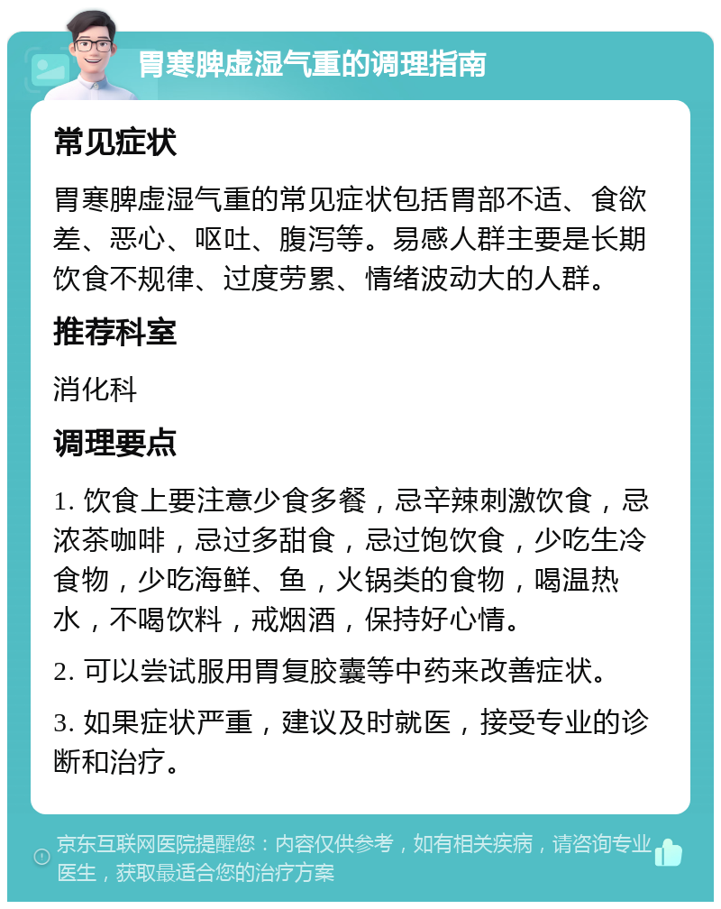 胃寒脾虚湿气重的调理指南 常见症状 胃寒脾虚湿气重的常见症状包括胃部不适、食欲差、恶心、呕吐、腹泻等。易感人群主要是长期饮食不规律、过度劳累、情绪波动大的人群。 推荐科室 消化科 调理要点 1. 饮食上要注意少食多餐，忌辛辣刺激饮食，忌浓茶咖啡，忌过多甜食，忌过饱饮食，少吃生冷食物，少吃海鲜、鱼，火锅类的食物，喝温热水，不喝饮料，戒烟酒，保持好心情。 2. 可以尝试服用胃复胶囊等中药来改善症状。 3. 如果症状严重，建议及时就医，接受专业的诊断和治疗。