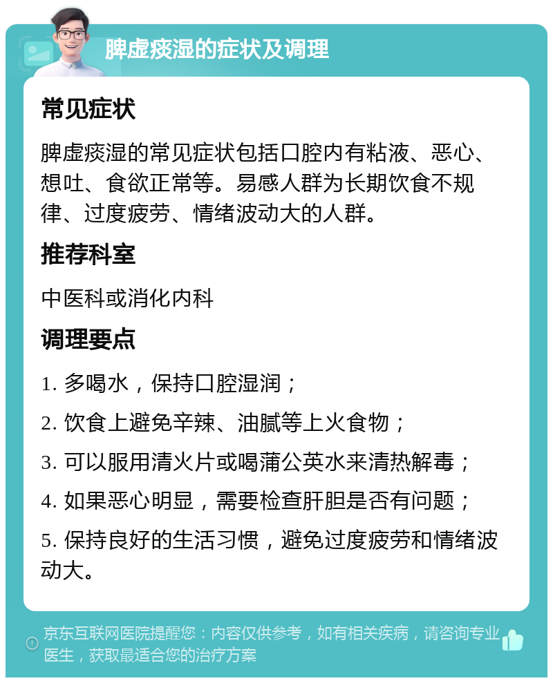 脾虚痰湿的症状及调理 常见症状 脾虚痰湿的常见症状包括口腔内有粘液、恶心、想吐、食欲正常等。易感人群为长期饮食不规律、过度疲劳、情绪波动大的人群。 推荐科室 中医科或消化内科 调理要点 1. 多喝水，保持口腔湿润； 2. 饮食上避免辛辣、油腻等上火食物； 3. 可以服用清火片或喝蒲公英水来清热解毒； 4. 如果恶心明显，需要检查肝胆是否有问题； 5. 保持良好的生活习惯，避免过度疲劳和情绪波动大。