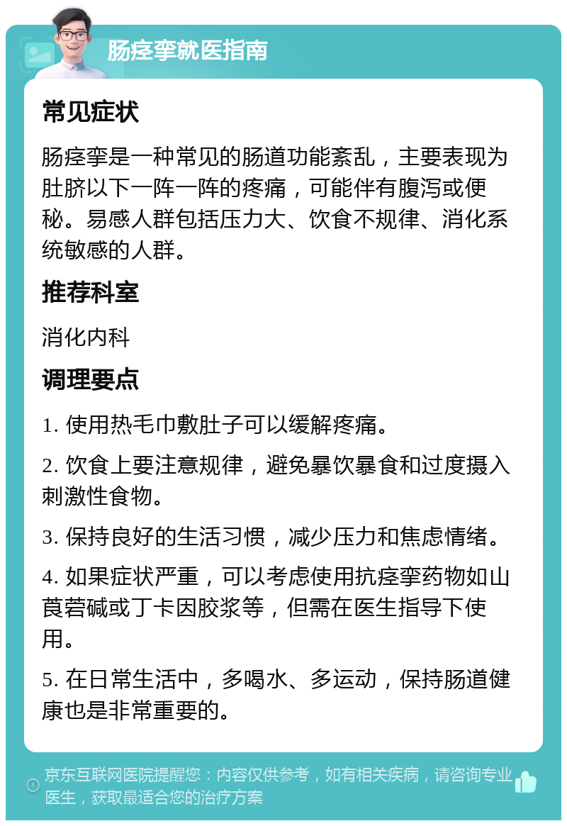 肠痉挛就医指南 常见症状 肠痉挛是一种常见的肠道功能紊乱，主要表现为肚脐以下一阵一阵的疼痛，可能伴有腹泻或便秘。易感人群包括压力大、饮食不规律、消化系统敏感的人群。 推荐科室 消化内科 调理要点 1. 使用热毛巾敷肚子可以缓解疼痛。 2. 饮食上要注意规律，避免暴饮暴食和过度摄入刺激性食物。 3. 保持良好的生活习惯，减少压力和焦虑情绪。 4. 如果症状严重，可以考虑使用抗痉挛药物如山莨菪碱或丁卡因胶浆等，但需在医生指导下使用。 5. 在日常生活中，多喝水、多运动，保持肠道健康也是非常重要的。