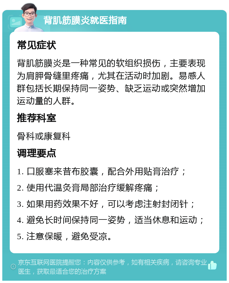 背肌筋膜炎就医指南 常见症状 背肌筋膜炎是一种常见的软组织损伤，主要表现为肩胛骨缝里疼痛，尤其在活动时加剧。易感人群包括长期保持同一姿势、缺乏运动或突然增加运动量的人群。 推荐科室 骨科或康复科 调理要点 1. 口服塞来昔布胶囊，配合外用贴膏治疗； 2. 使用代温灸膏局部治疗缓解疼痛； 3. 如果用药效果不好，可以考虑注射封闭针； 4. 避免长时间保持同一姿势，适当休息和运动； 5. 注意保暖，避免受凉。