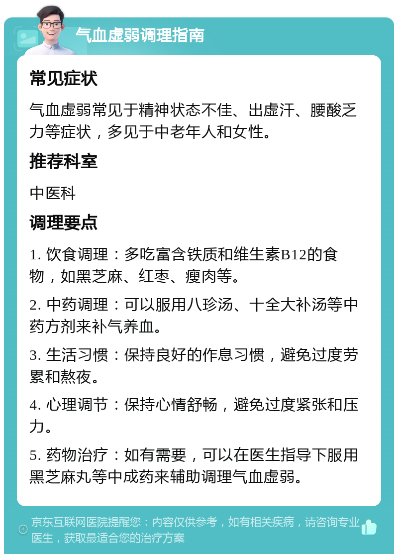 气血虚弱调理指南 常见症状 气血虚弱常见于精神状态不佳、出虚汗、腰酸乏力等症状，多见于中老年人和女性。 推荐科室 中医科 调理要点 1. 饮食调理：多吃富含铁质和维生素B12的食物，如黑芝麻、红枣、瘦肉等。 2. 中药调理：可以服用八珍汤、十全大补汤等中药方剂来补气养血。 3. 生活习惯：保持良好的作息习惯，避免过度劳累和熬夜。 4. 心理调节：保持心情舒畅，避免过度紧张和压力。 5. 药物治疗：如有需要，可以在医生指导下服用黑芝麻丸等中成药来辅助调理气血虚弱。