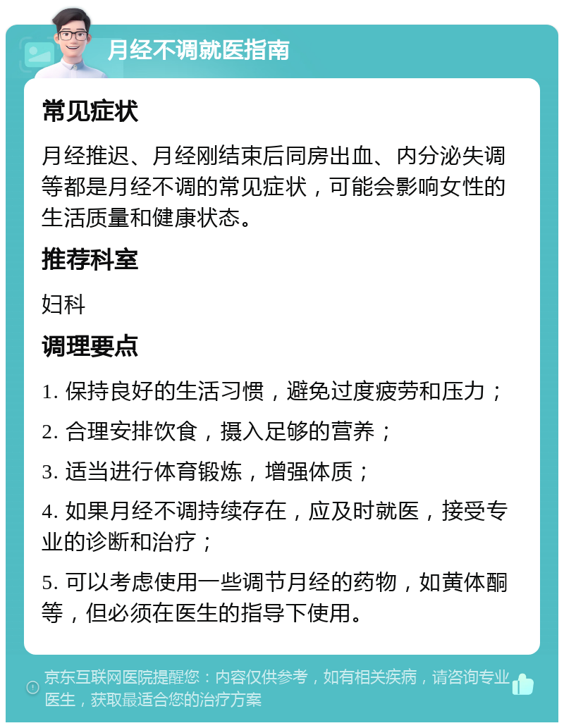 月经不调就医指南 常见症状 月经推迟、月经刚结束后同房出血、内分泌失调等都是月经不调的常见症状，可能会影响女性的生活质量和健康状态。 推荐科室 妇科 调理要点 1. 保持良好的生活习惯，避免过度疲劳和压力； 2. 合理安排饮食，摄入足够的营养； 3. 适当进行体育锻炼，增强体质； 4. 如果月经不调持续存在，应及时就医，接受专业的诊断和治疗； 5. 可以考虑使用一些调节月经的药物，如黄体酮等，但必须在医生的指导下使用。