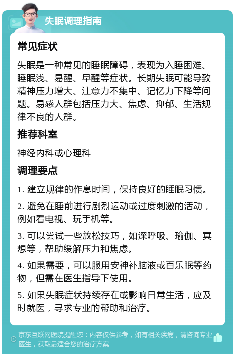 失眠调理指南 常见症状 失眠是一种常见的睡眠障碍，表现为入睡困难、睡眠浅、易醒、早醒等症状。长期失眠可能导致精神压力增大、注意力不集中、记忆力下降等问题。易感人群包括压力大、焦虑、抑郁、生活规律不良的人群。 推荐科室 神经内科或心理科 调理要点 1. 建立规律的作息时间，保持良好的睡眠习惯。 2. 避免在睡前进行剧烈运动或过度刺激的活动，例如看电视、玩手机等。 3. 可以尝试一些放松技巧，如深呼吸、瑜伽、冥想等，帮助缓解压力和焦虑。 4. 如果需要，可以服用安神补脑液或百乐眠等药物，但需在医生指导下使用。 5. 如果失眠症状持续存在或影响日常生活，应及时就医，寻求专业的帮助和治疗。