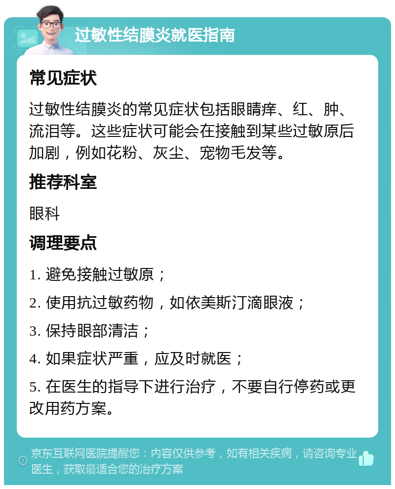 过敏性结膜炎就医指南 常见症状 过敏性结膜炎的常见症状包括眼睛痒、红、肿、流泪等。这些症状可能会在接触到某些过敏原后加剧，例如花粉、灰尘、宠物毛发等。 推荐科室 眼科 调理要点 1. 避免接触过敏原； 2. 使用抗过敏药物，如依美斯汀滴眼液； 3. 保持眼部清洁； 4. 如果症状严重，应及时就医； 5. 在医生的指导下进行治疗，不要自行停药或更改用药方案。