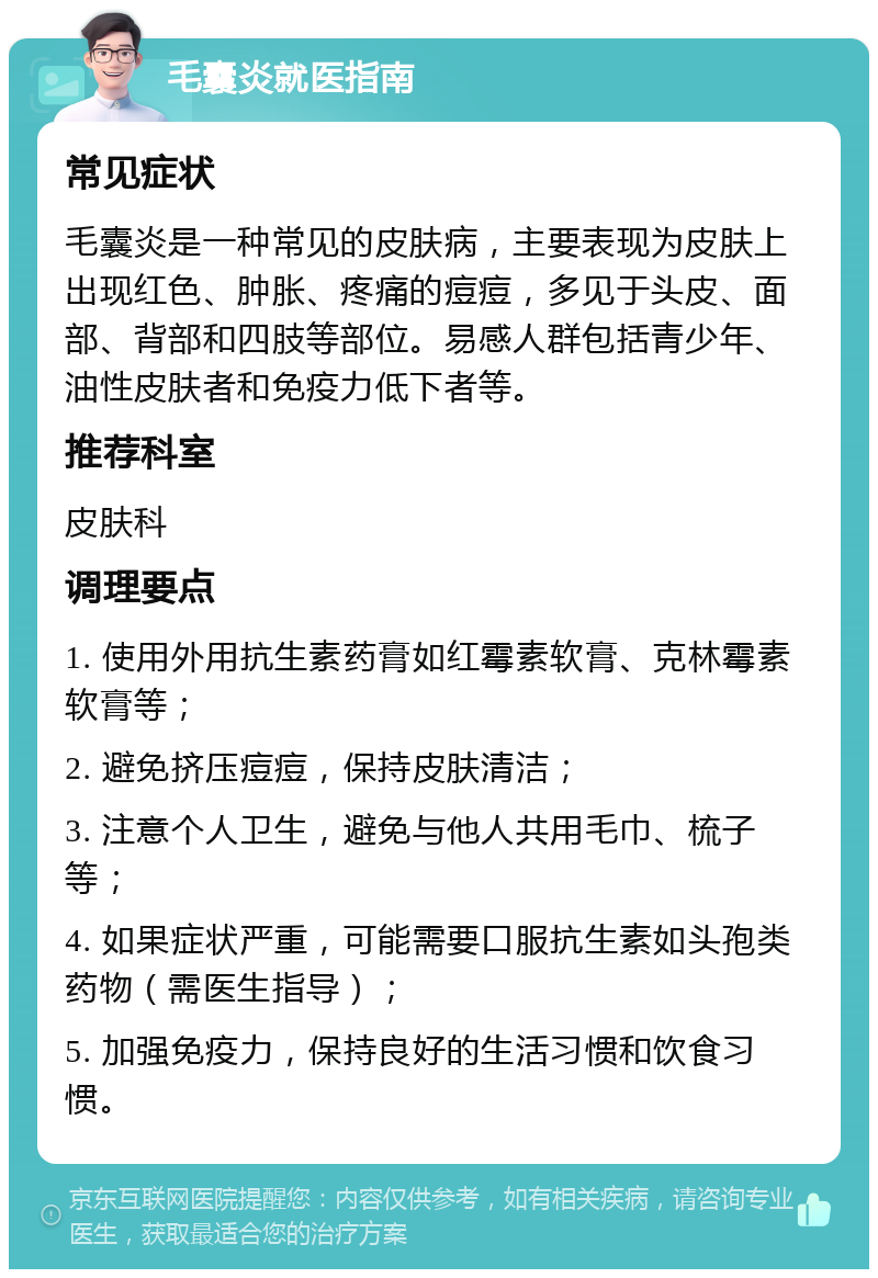 毛囊炎就医指南 常见症状 毛囊炎是一种常见的皮肤病，主要表现为皮肤上出现红色、肿胀、疼痛的痘痘，多见于头皮、面部、背部和四肢等部位。易感人群包括青少年、油性皮肤者和免疫力低下者等。 推荐科室 皮肤科 调理要点 1. 使用外用抗生素药膏如红霉素软膏、克林霉素软膏等； 2. 避免挤压痘痘，保持皮肤清洁； 3. 注意个人卫生，避免与他人共用毛巾、梳子等； 4. 如果症状严重，可能需要口服抗生素如头孢类药物（需医生指导）； 5. 加强免疫力，保持良好的生活习惯和饮食习惯。