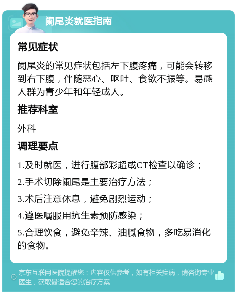 阑尾炎就医指南 常见症状 阑尾炎的常见症状包括左下腹疼痛，可能会转移到右下腹，伴随恶心、呕吐、食欲不振等。易感人群为青少年和年轻成人。 推荐科室 外科 调理要点 1.及时就医，进行腹部彩超或CT检查以确诊； 2.手术切除阑尾是主要治疗方法； 3.术后注意休息，避免剧烈运动； 4.遵医嘱服用抗生素预防感染； 5.合理饮食，避免辛辣、油腻食物，多吃易消化的食物。