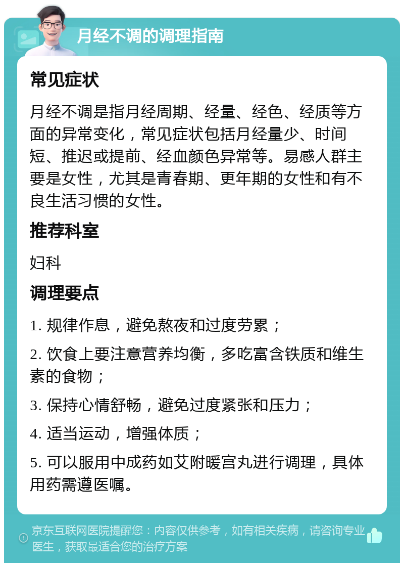 月经不调的调理指南 常见症状 月经不调是指月经周期、经量、经色、经质等方面的异常变化，常见症状包括月经量少、时间短、推迟或提前、经血颜色异常等。易感人群主要是女性，尤其是青春期、更年期的女性和有不良生活习惯的女性。 推荐科室 妇科 调理要点 1. 规律作息，避免熬夜和过度劳累； 2. 饮食上要注意营养均衡，多吃富含铁质和维生素的食物； 3. 保持心情舒畅，避免过度紧张和压力； 4. 适当运动，增强体质； 5. 可以服用中成药如艾附暖宫丸进行调理，具体用药需遵医嘱。