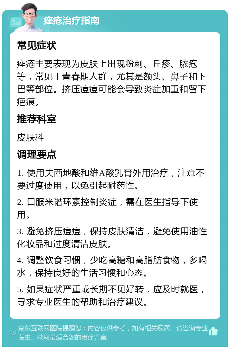 痤疮治疗指南 常见症状 痤疮主要表现为皮肤上出现粉刺、丘疹、脓疱等，常见于青春期人群，尤其是额头、鼻子和下巴等部位。挤压痘痘可能会导致炎症加重和留下疤痕。 推荐科室 皮肤科 调理要点 1. 使用夫西地酸和维A酸乳膏外用治疗，注意不要过度使用，以免引起耐药性。 2. 口服米诺环素控制炎症，需在医生指导下使用。 3. 避免挤压痘痘，保持皮肤清洁，避免使用油性化妆品和过度清洁皮肤。 4. 调整饮食习惯，少吃高糖和高脂肪食物，多喝水，保持良好的生活习惯和心态。 5. 如果症状严重或长期不见好转，应及时就医，寻求专业医生的帮助和治疗建议。