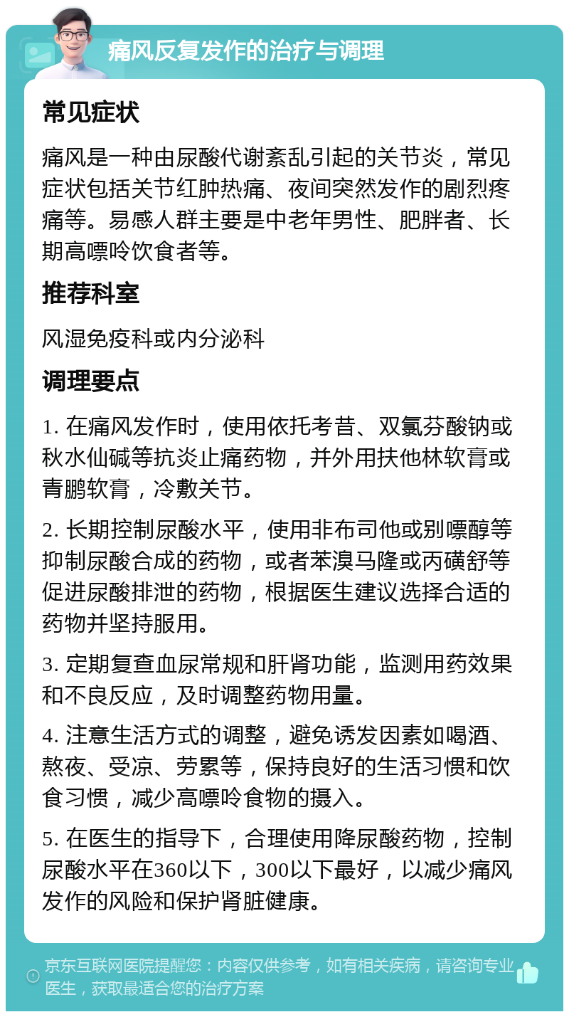 痛风反复发作的治疗与调理 常见症状 痛风是一种由尿酸代谢紊乱引起的关节炎，常见症状包括关节红肿热痛、夜间突然发作的剧烈疼痛等。易感人群主要是中老年男性、肥胖者、长期高嘌呤饮食者等。 推荐科室 风湿免疫科或内分泌科 调理要点 1. 在痛风发作时，使用依托考昔、双氯芬酸钠或秋水仙碱等抗炎止痛药物，并外用扶他林软膏或青鹏软膏，冷敷关节。 2. 长期控制尿酸水平，使用非布司他或别嘌醇等抑制尿酸合成的药物，或者苯溴马隆或丙磺舒等促进尿酸排泄的药物，根据医生建议选择合适的药物并坚持服用。 3. 定期复查血尿常规和肝肾功能，监测用药效果和不良反应，及时调整药物用量。 4. 注意生活方式的调整，避免诱发因素如喝酒、熬夜、受凉、劳累等，保持良好的生活习惯和饮食习惯，减少高嘌呤食物的摄入。 5. 在医生的指导下，合理使用降尿酸药物，控制尿酸水平在360以下，300以下最好，以减少痛风发作的风险和保护肾脏健康。