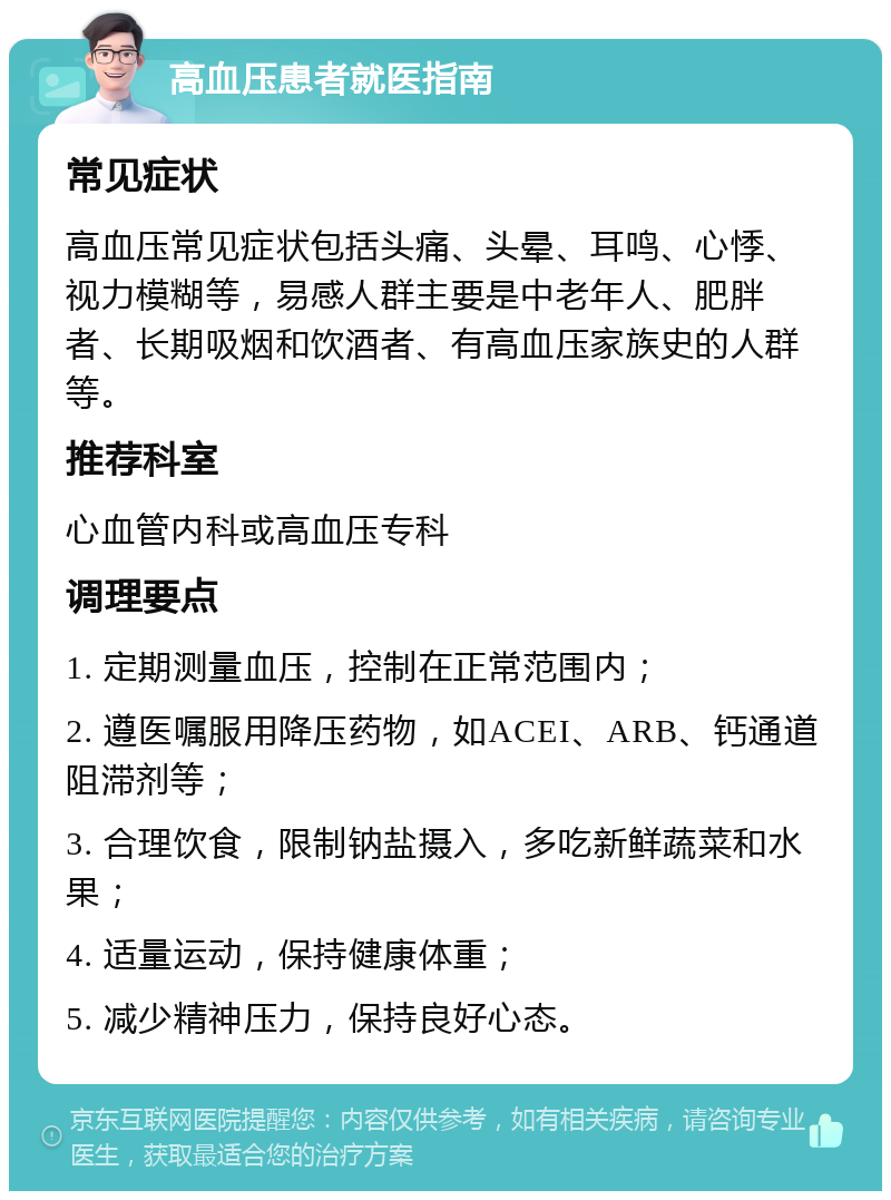 高血压患者就医指南 常见症状 高血压常见症状包括头痛、头晕、耳鸣、心悸、视力模糊等，易感人群主要是中老年人、肥胖者、长期吸烟和饮酒者、有高血压家族史的人群等。 推荐科室 心血管内科或高血压专科 调理要点 1. 定期测量血压，控制在正常范围内； 2. 遵医嘱服用降压药物，如ACEI、ARB、钙通道阻滞剂等； 3. 合理饮食，限制钠盐摄入，多吃新鲜蔬菜和水果； 4. 适量运动，保持健康体重； 5. 减少精神压力，保持良好心态。