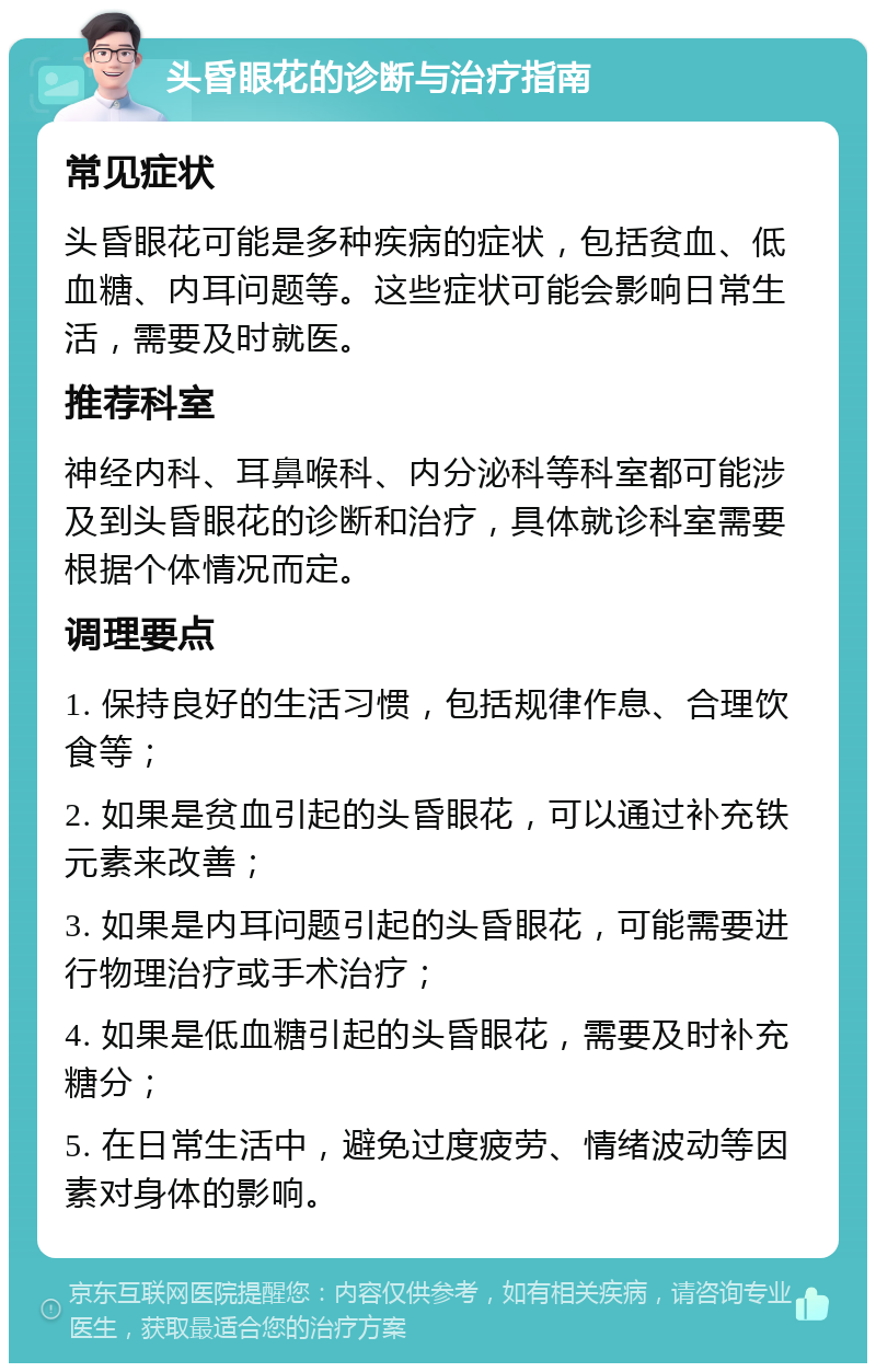 头昏眼花的诊断与治疗指南 常见症状 头昏眼花可能是多种疾病的症状，包括贫血、低血糖、内耳问题等。这些症状可能会影响日常生活，需要及时就医。 推荐科室 神经内科、耳鼻喉科、内分泌科等科室都可能涉及到头昏眼花的诊断和治疗，具体就诊科室需要根据个体情况而定。 调理要点 1. 保持良好的生活习惯，包括规律作息、合理饮食等； 2. 如果是贫血引起的头昏眼花，可以通过补充铁元素来改善； 3. 如果是内耳问题引起的头昏眼花，可能需要进行物理治疗或手术治疗； 4. 如果是低血糖引起的头昏眼花，需要及时补充糖分； 5. 在日常生活中，避免过度疲劳、情绪波动等因素对身体的影响。