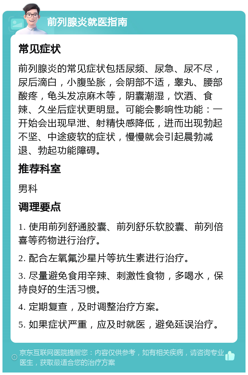 前列腺炎就医指南 常见症状 前列腺炎的常见症状包括尿频、尿急、尿不尽，尿后滴白，小腹坠胀，会阴部不适，睾丸、腰部酸疼，龟头发凉麻木等，阴囊潮湿，饮酒、食辣、久坐后症状更明显。可能会影响性功能：一开始会出现早泄、射精快感降低，进而出现勃起不坚、中途疲软的症状，慢慢就会引起晨勃减退、勃起功能障碍。 推荐科室 男科 调理要点 1. 使用前列舒通胶囊、前列舒乐软胶囊、前列倍喜等药物进行治疗。 2. 配合左氧氟沙星片等抗生素进行治疗。 3. 尽量避免食用辛辣、刺激性食物，多喝水，保持良好的生活习惯。 4. 定期复查，及时调整治疗方案。 5. 如果症状严重，应及时就医，避免延误治疗。