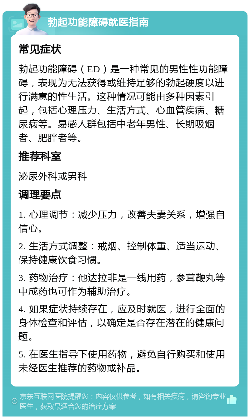 勃起功能障碍就医指南 常见症状 勃起功能障碍（ED）是一种常见的男性性功能障碍，表现为无法获得或维持足够的勃起硬度以进行满意的性生活。这种情况可能由多种因素引起，包括心理压力、生活方式、心血管疾病、糖尿病等。易感人群包括中老年男性、长期吸烟者、肥胖者等。 推荐科室 泌尿外科或男科 调理要点 1. 心理调节：减少压力，改善夫妻关系，增强自信心。 2. 生活方式调整：戒烟、控制体重、适当运动、保持健康饮食习惯。 3. 药物治疗：他达拉非是一线用药，参茸鞭丸等中成药也可作为辅助治疗。 4. 如果症状持续存在，应及时就医，进行全面的身体检查和评估，以确定是否存在潜在的健康问题。 5. 在医生指导下使用药物，避免自行购买和使用未经医生推荐的药物或补品。