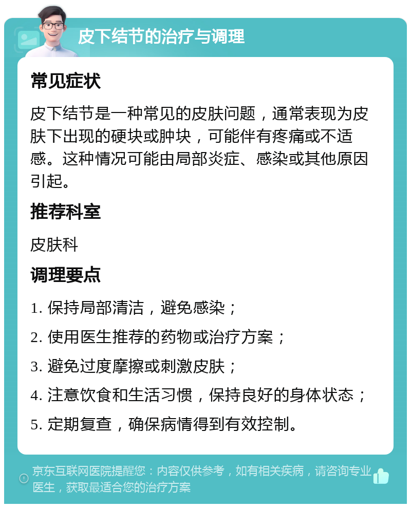 皮下结节的治疗与调理 常见症状 皮下结节是一种常见的皮肤问题，通常表现为皮肤下出现的硬块或肿块，可能伴有疼痛或不适感。这种情况可能由局部炎症、感染或其他原因引起。 推荐科室 皮肤科 调理要点 1. 保持局部清洁，避免感染； 2. 使用医生推荐的药物或治疗方案； 3. 避免过度摩擦或刺激皮肤； 4. 注意饮食和生活习惯，保持良好的身体状态； 5. 定期复查，确保病情得到有效控制。