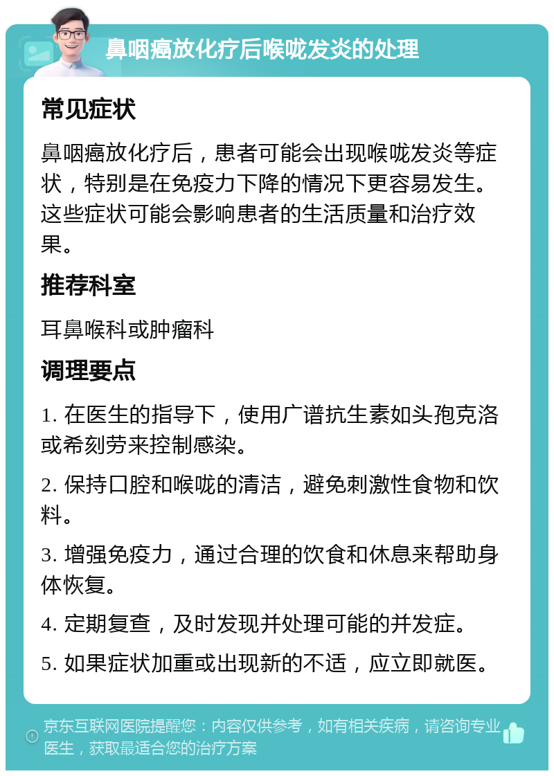 鼻咽癌放化疗后喉咙发炎的处理 常见症状 鼻咽癌放化疗后，患者可能会出现喉咙发炎等症状，特别是在免疫力下降的情况下更容易发生。这些症状可能会影响患者的生活质量和治疗效果。 推荐科室 耳鼻喉科或肿瘤科 调理要点 1. 在医生的指导下，使用广谱抗生素如头孢克洛或希刻劳来控制感染。 2. 保持口腔和喉咙的清洁，避免刺激性食物和饮料。 3. 增强免疫力，通过合理的饮食和休息来帮助身体恢复。 4. 定期复查，及时发现并处理可能的并发症。 5. 如果症状加重或出现新的不适，应立即就医。