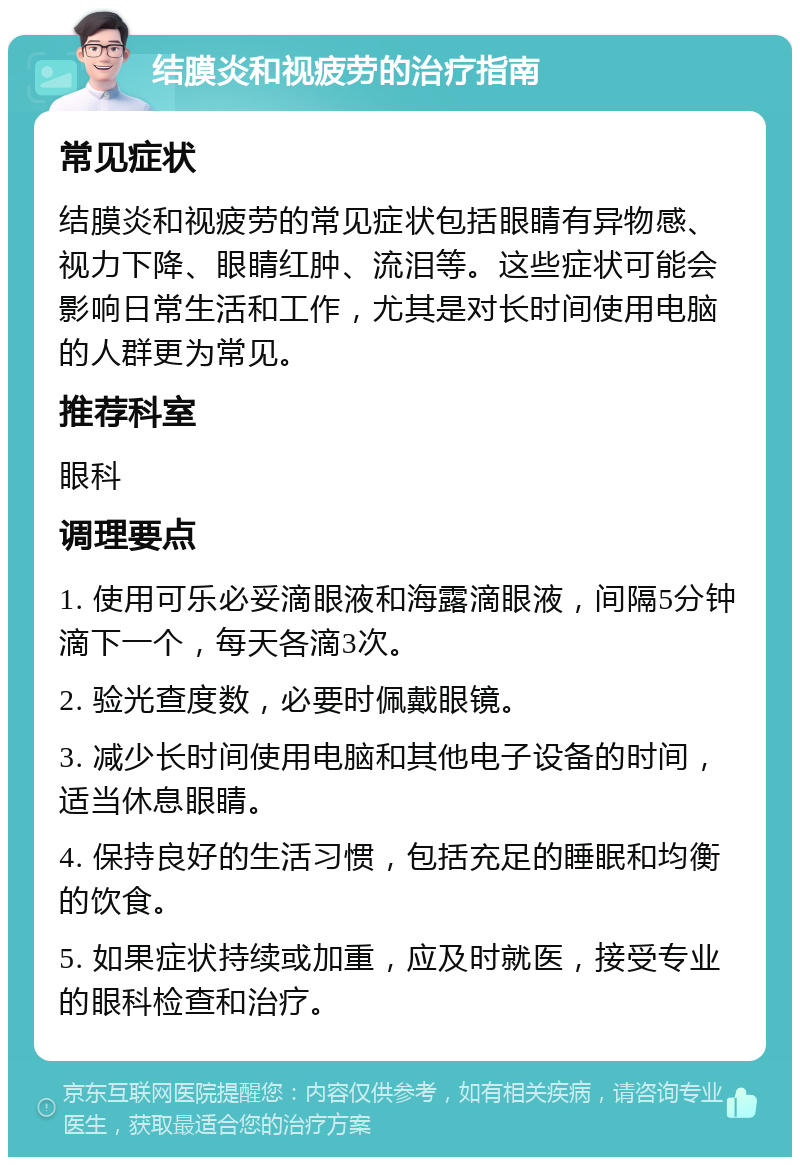 结膜炎和视疲劳的治疗指南 常见症状 结膜炎和视疲劳的常见症状包括眼睛有异物感、视力下降、眼睛红肿、流泪等。这些症状可能会影响日常生活和工作，尤其是对长时间使用电脑的人群更为常见。 推荐科室 眼科 调理要点 1. 使用可乐必妥滴眼液和海露滴眼液，间隔5分钟滴下一个，每天各滴3次。 2. 验光查度数，必要时佩戴眼镜。 3. 减少长时间使用电脑和其他电子设备的时间，适当休息眼睛。 4. 保持良好的生活习惯，包括充足的睡眠和均衡的饮食。 5. 如果症状持续或加重，应及时就医，接受专业的眼科检查和治疗。