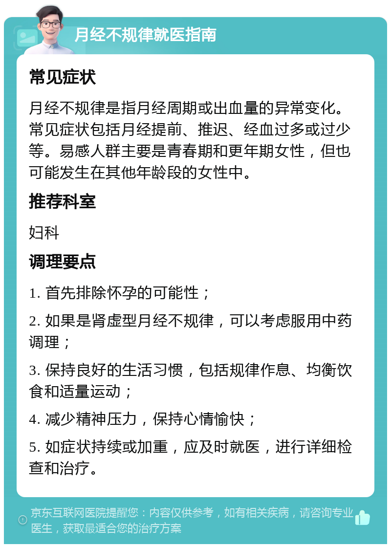 月经不规律就医指南 常见症状 月经不规律是指月经周期或出血量的异常变化。常见症状包括月经提前、推迟、经血过多或过少等。易感人群主要是青春期和更年期女性，但也可能发生在其他年龄段的女性中。 推荐科室 妇科 调理要点 1. 首先排除怀孕的可能性； 2. 如果是肾虚型月经不规律，可以考虑服用中药调理； 3. 保持良好的生活习惯，包括规律作息、均衡饮食和适量运动； 4. 减少精神压力，保持心情愉快； 5. 如症状持续或加重，应及时就医，进行详细检查和治疗。