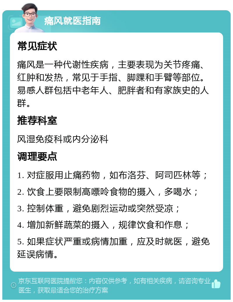 痛风就医指南 常见症状 痛风是一种代谢性疾病，主要表现为关节疼痛、红肿和发热，常见于手指、脚踝和手臂等部位。易感人群包括中老年人、肥胖者和有家族史的人群。 推荐科室 风湿免疫科或内分泌科 调理要点 1. 对症服用止痛药物，如布洛芬、阿司匹林等； 2. 饮食上要限制高嘌呤食物的摄入，多喝水； 3. 控制体重，避免剧烈运动或突然受凉； 4. 增加新鲜蔬菜的摄入，规律饮食和作息； 5. 如果症状严重或病情加重，应及时就医，避免延误病情。