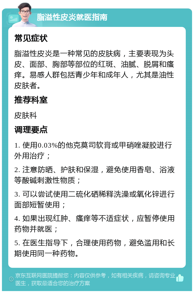 脂溢性皮炎就医指南 常见症状 脂溢性皮炎是一种常见的皮肤病，主要表现为头皮、面部、胸部等部位的红斑、油腻、脱屑和瘙痒。易感人群包括青少年和成年人，尤其是油性皮肤者。 推荐科室 皮肤科 调理要点 1. 使用0.03%的他克莫司软膏或甲硝唑凝胶进行外用治疗； 2. 注意防晒、护肤和保湿，避免使用香皂、浴液等酸碱刺激性物质； 3. 可以尝试使用二硫化硒稀释洗澡或氧化锌进行面部短暂使用； 4. 如果出现红肿、瘙痒等不适症状，应暂停使用药物并就医； 5. 在医生指导下，合理使用药物，避免滥用和长期使用同一种药物。