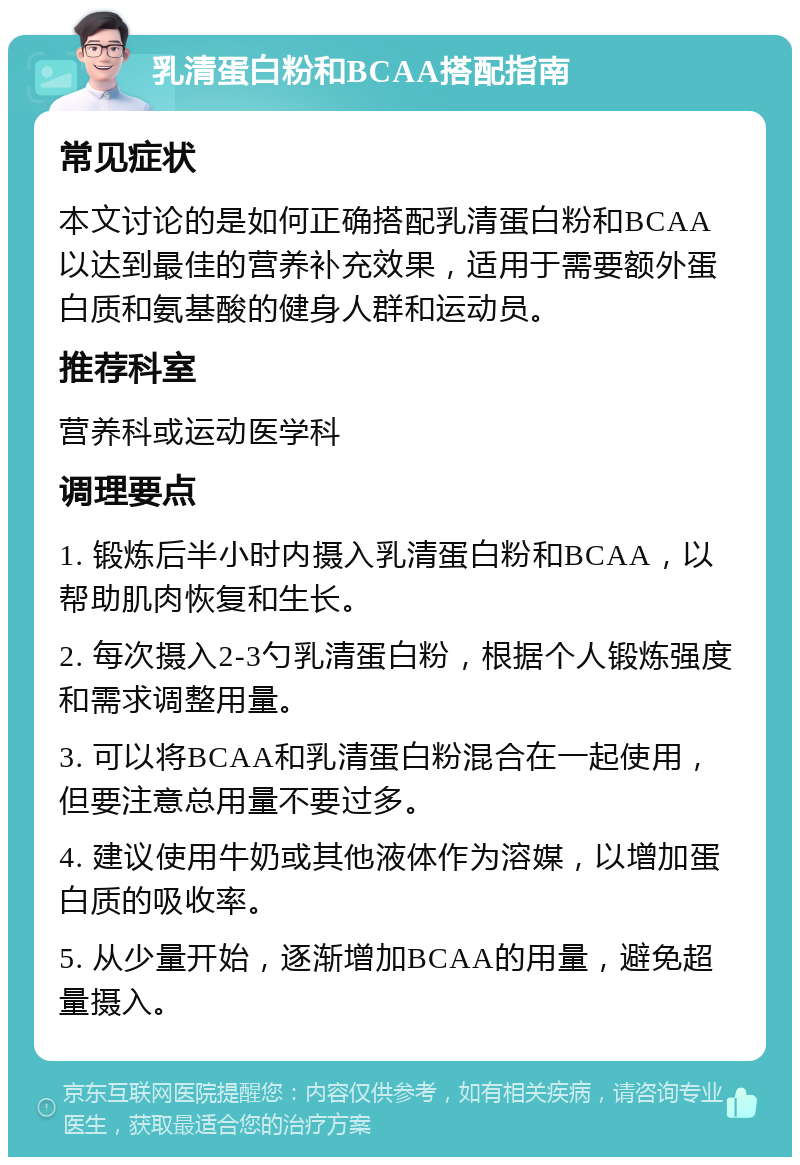 乳清蛋白粉和BCAA搭配指南 常见症状 本文讨论的是如何正确搭配乳清蛋白粉和BCAA以达到最佳的营养补充效果，适用于需要额外蛋白质和氨基酸的健身人群和运动员。 推荐科室 营养科或运动医学科 调理要点 1. 锻炼后半小时内摄入乳清蛋白粉和BCAA，以帮助肌肉恢复和生长。 2. 每次摄入2-3勺乳清蛋白粉，根据个人锻炼强度和需求调整用量。 3. 可以将BCAA和乳清蛋白粉混合在一起使用，但要注意总用量不要过多。 4. 建议使用牛奶或其他液体作为溶媒，以增加蛋白质的吸收率。 5. 从少量开始，逐渐增加BCAA的用量，避免超量摄入。