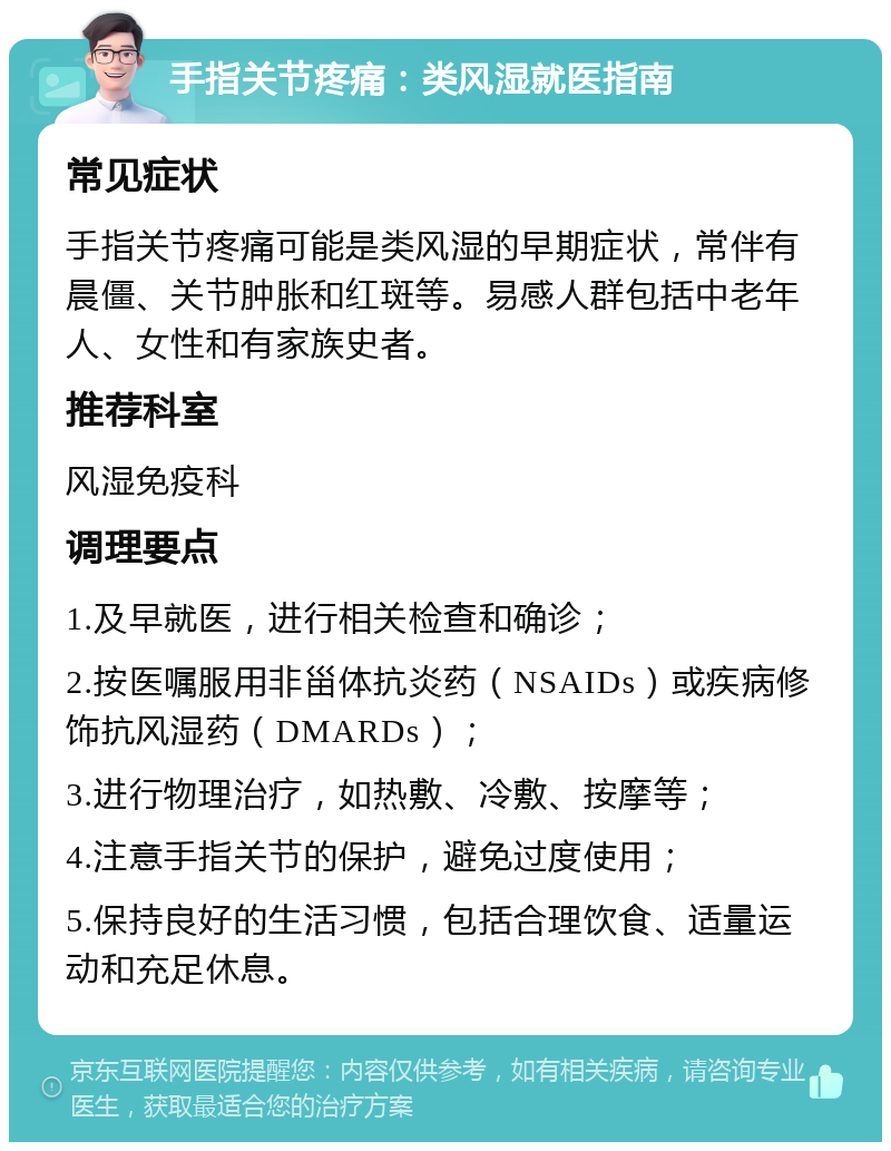 手指关节疼痛：类风湿就医指南 常见症状 手指关节疼痛可能是类风湿的早期症状，常伴有晨僵、关节肿胀和红斑等。易感人群包括中老年人、女性和有家族史者。 推荐科室 风湿免疫科 调理要点 1.及早就医，进行相关检查和确诊； 2.按医嘱服用非甾体抗炎药（NSAIDs）或疾病修饰抗风湿药（DMARDs）； 3.进行物理治疗，如热敷、冷敷、按摩等； 4.注意手指关节的保护，避免过度使用； 5.保持良好的生活习惯，包括合理饮食、适量运动和充足休息。