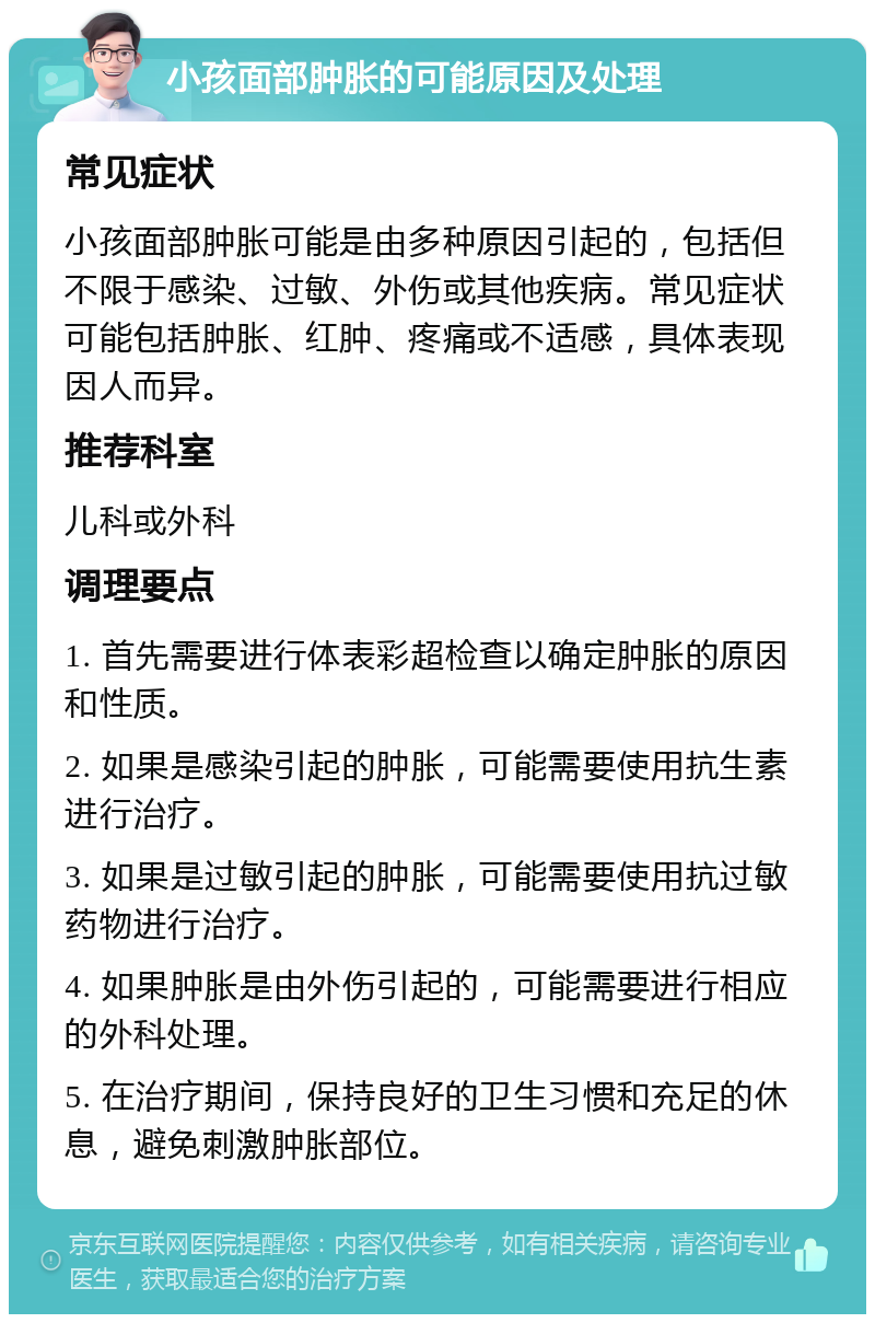 小孩面部肿胀的可能原因及处理 常见症状 小孩面部肿胀可能是由多种原因引起的，包括但不限于感染、过敏、外伤或其他疾病。常见症状可能包括肿胀、红肿、疼痛或不适感，具体表现因人而异。 推荐科室 儿科或外科 调理要点 1. 首先需要进行体表彩超检查以确定肿胀的原因和性质。 2. 如果是感染引起的肿胀，可能需要使用抗生素进行治疗。 3. 如果是过敏引起的肿胀，可能需要使用抗过敏药物进行治疗。 4. 如果肿胀是由外伤引起的，可能需要进行相应的外科处理。 5. 在治疗期间，保持良好的卫生习惯和充足的休息，避免刺激肿胀部位。