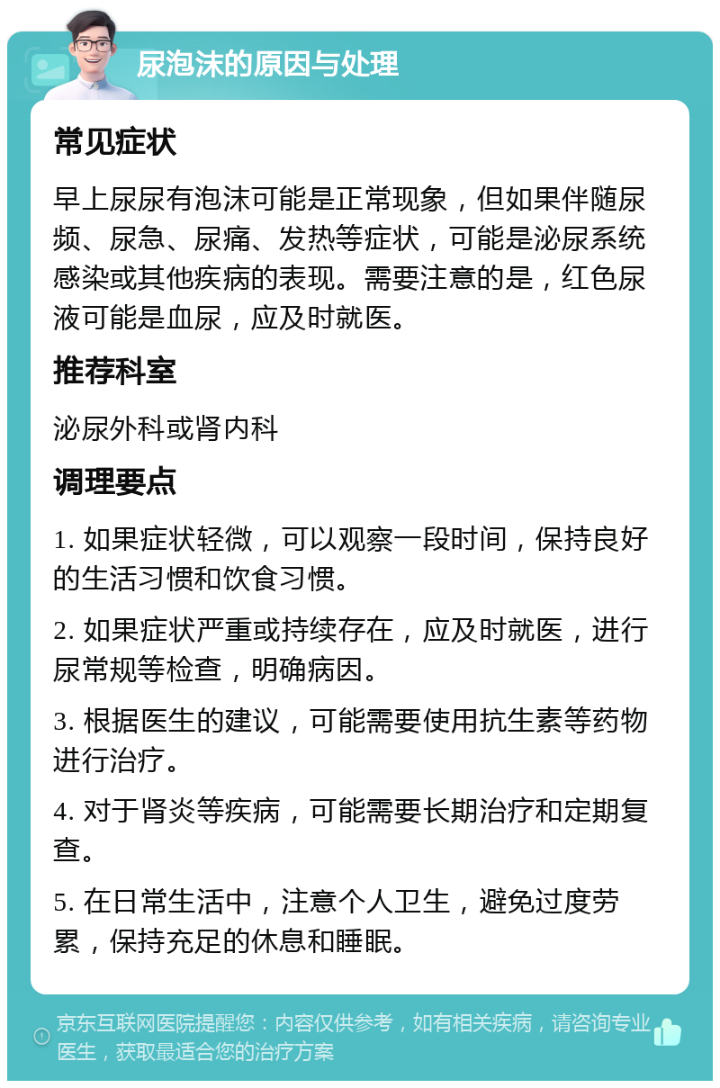 尿泡沫的原因与处理 常见症状 早上尿尿有泡沫可能是正常现象，但如果伴随尿频、尿急、尿痛、发热等症状，可能是泌尿系统感染或其他疾病的表现。需要注意的是，红色尿液可能是血尿，应及时就医。 推荐科室 泌尿外科或肾内科 调理要点 1. 如果症状轻微，可以观察一段时间，保持良好的生活习惯和饮食习惯。 2. 如果症状严重或持续存在，应及时就医，进行尿常规等检查，明确病因。 3. 根据医生的建议，可能需要使用抗生素等药物进行治疗。 4. 对于肾炎等疾病，可能需要长期治疗和定期复查。 5. 在日常生活中，注意个人卫生，避免过度劳累，保持充足的休息和睡眠。