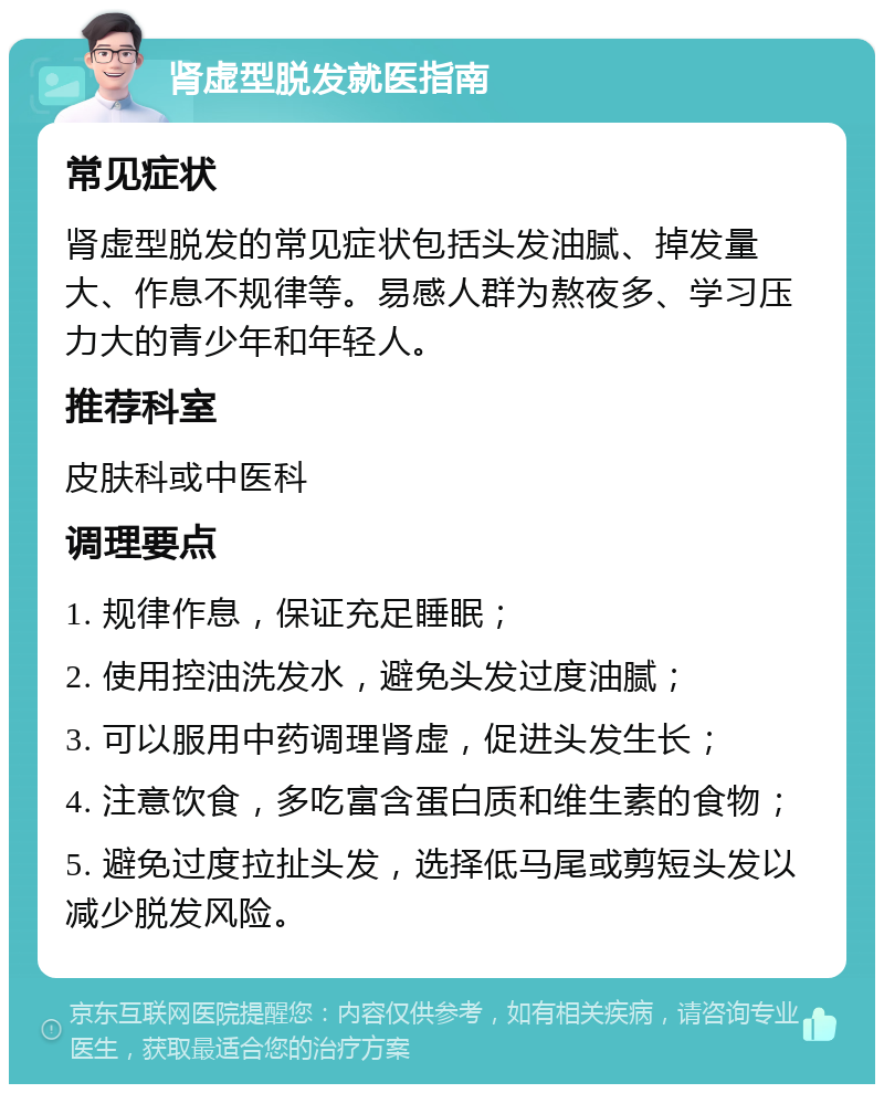 肾虚型脱发就医指南 常见症状 肾虚型脱发的常见症状包括头发油腻、掉发量大、作息不规律等。易感人群为熬夜多、学习压力大的青少年和年轻人。 推荐科室 皮肤科或中医科 调理要点 1. 规律作息，保证充足睡眠； 2. 使用控油洗发水，避免头发过度油腻； 3. 可以服用中药调理肾虚，促进头发生长； 4. 注意饮食，多吃富含蛋白质和维生素的食物； 5. 避免过度拉扯头发，选择低马尾或剪短头发以减少脱发风险。