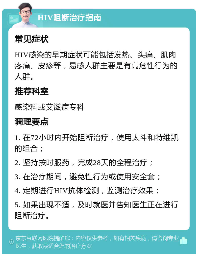 HIV阻断治疗指南 常见症状 HIV感染的早期症状可能包括发热、头痛、肌肉疼痛、皮疹等，易感人群主要是有高危性行为的人群。 推荐科室 感染科或艾滋病专科 调理要点 1. 在72小时内开始阻断治疗，使用太斗和特维凯的组合； 2. 坚持按时服药，完成28天的全程治疗； 3. 在治疗期间，避免性行为或使用安全套； 4. 定期进行HIV抗体检测，监测治疗效果； 5. 如果出现不适，及时就医并告知医生正在进行阻断治疗。