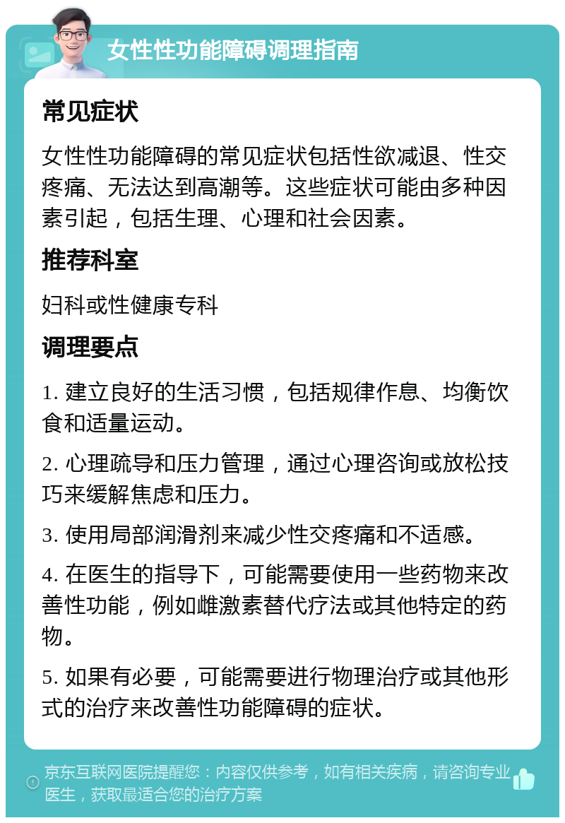 女性性功能障碍调理指南 常见症状 女性性功能障碍的常见症状包括性欲减退、性交疼痛、无法达到高潮等。这些症状可能由多种因素引起，包括生理、心理和社会因素。 推荐科室 妇科或性健康专科 调理要点 1. 建立良好的生活习惯，包括规律作息、均衡饮食和适量运动。 2. 心理疏导和压力管理，通过心理咨询或放松技巧来缓解焦虑和压力。 3. 使用局部润滑剂来减少性交疼痛和不适感。 4. 在医生的指导下，可能需要使用一些药物来改善性功能，例如雌激素替代疗法或其他特定的药物。 5. 如果有必要，可能需要进行物理治疗或其他形式的治疗来改善性功能障碍的症状。