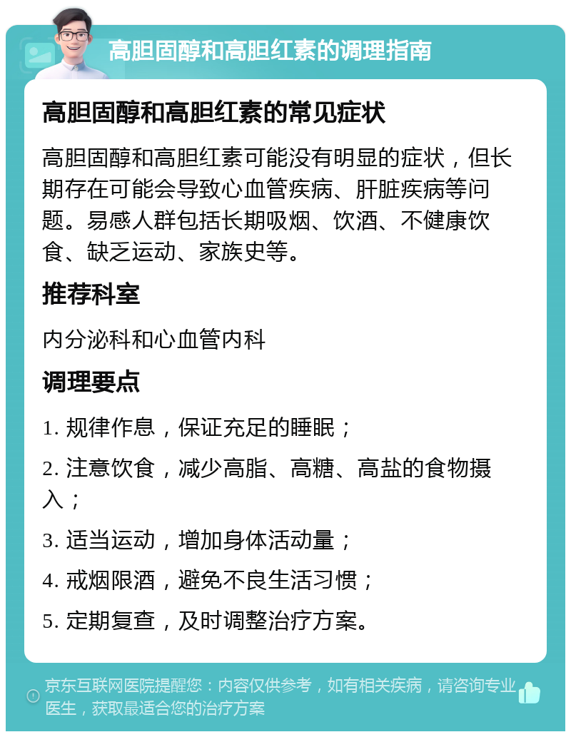 高胆固醇和高胆红素的调理指南 高胆固醇和高胆红素的常见症状 高胆固醇和高胆红素可能没有明显的症状，但长期存在可能会导致心血管疾病、肝脏疾病等问题。易感人群包括长期吸烟、饮酒、不健康饮食、缺乏运动、家族史等。 推荐科室 内分泌科和心血管内科 调理要点 1. 规律作息，保证充足的睡眠； 2. 注意饮食，减少高脂、高糖、高盐的食物摄入； 3. 适当运动，增加身体活动量； 4. 戒烟限酒，避免不良生活习惯； 5. 定期复查，及时调整治疗方案。