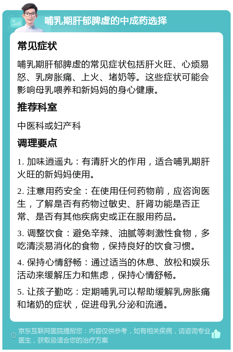 哺乳期肝郁脾虚的中成药选择 常见症状 哺乳期肝郁脾虚的常见症状包括肝火旺、心烦易怒、乳房胀痛、上火、堵奶等。这些症状可能会影响母乳喂养和新妈妈的身心健康。 推荐科室 中医科或妇产科 调理要点 1. 加味逍遥丸：有清肝火的作用，适合哺乳期肝火旺的新妈妈使用。 2. 注意用药安全：在使用任何药物前，应咨询医生，了解是否有药物过敏史、肝肾功能是否正常、是否有其他疾病史或正在服用药品。 3. 调整饮食：避免辛辣、油腻等刺激性食物，多吃清淡易消化的食物，保持良好的饮食习惯。 4. 保持心情舒畅：通过适当的休息、放松和娱乐活动来缓解压力和焦虑，保持心情舒畅。 5. 让孩子勤吃：定期哺乳可以帮助缓解乳房胀痛和堵奶的症状，促进母乳分泌和流通。