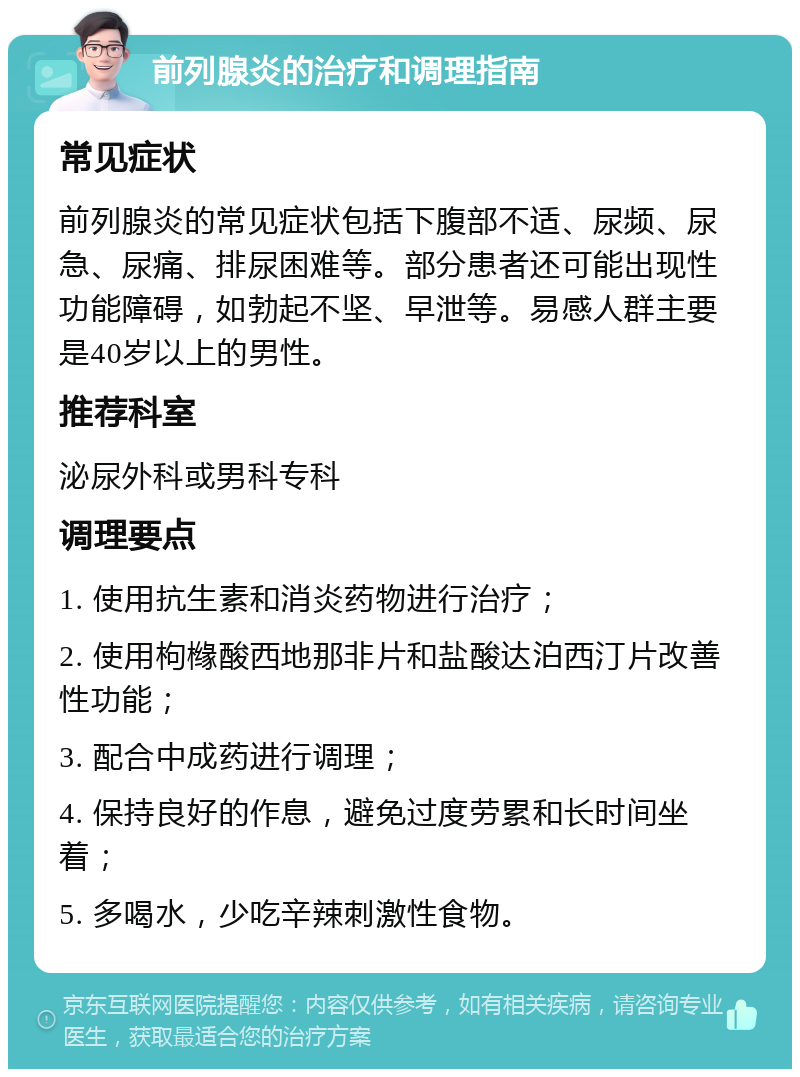 前列腺炎的治疗和调理指南 常见症状 前列腺炎的常见症状包括下腹部不适、尿频、尿急、尿痛、排尿困难等。部分患者还可能出现性功能障碍，如勃起不坚、早泄等。易感人群主要是40岁以上的男性。 推荐科室 泌尿外科或男科专科 调理要点 1. 使用抗生素和消炎药物进行治疗； 2. 使用枸橼酸西地那非片和盐酸达泊西汀片改善性功能； 3. 配合中成药进行调理； 4. 保持良好的作息，避免过度劳累和长时间坐着； 5. 多喝水，少吃辛辣刺激性食物。