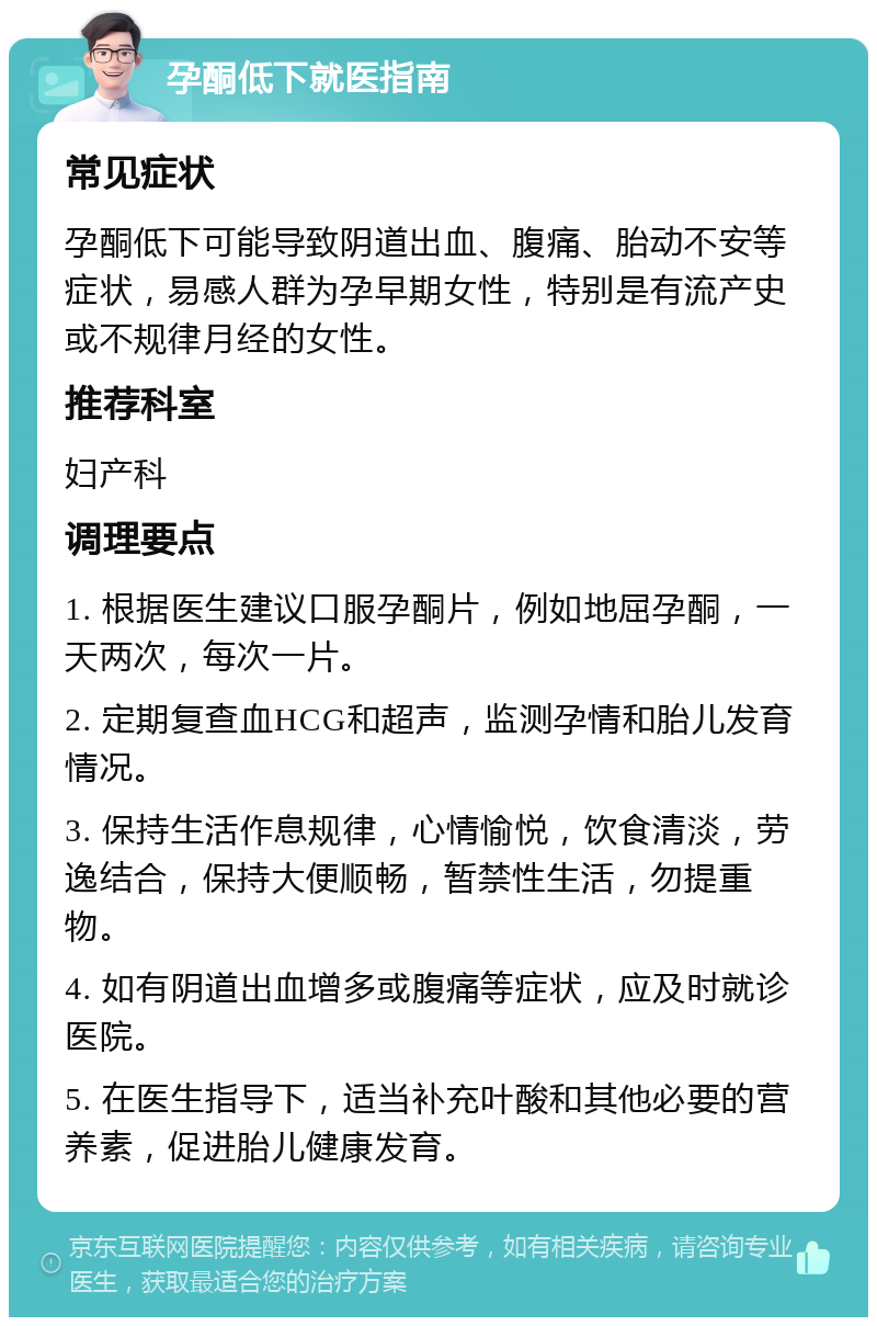 孕酮低下就医指南 常见症状 孕酮低下可能导致阴道出血、腹痛、胎动不安等症状，易感人群为孕早期女性，特别是有流产史或不规律月经的女性。 推荐科室 妇产科 调理要点 1. 根据医生建议口服孕酮片，例如地屈孕酮，一天两次，每次一片。 2. 定期复查血HCG和超声，监测孕情和胎儿发育情况。 3. 保持生活作息规律，心情愉悦，饮食清淡，劳逸结合，保持大便顺畅，暂禁性生活，勿提重物。 4. 如有阴道出血增多或腹痛等症状，应及时就诊医院。 5. 在医生指导下，适当补充叶酸和其他必要的营养素，促进胎儿健康发育。