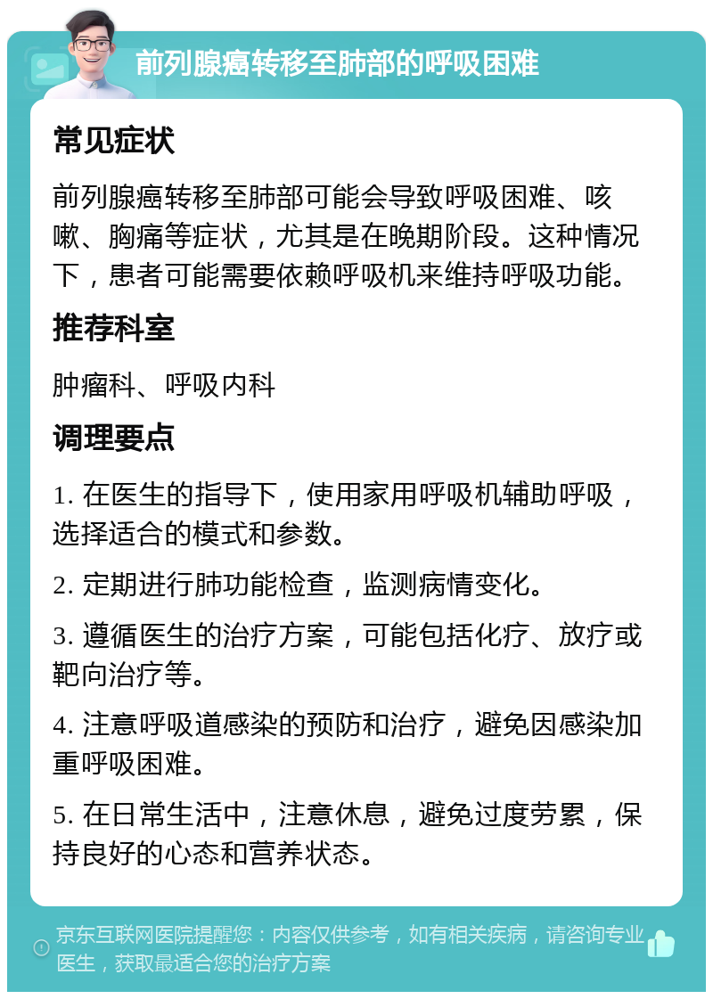 前列腺癌转移至肺部的呼吸困难 常见症状 前列腺癌转移至肺部可能会导致呼吸困难、咳嗽、胸痛等症状，尤其是在晚期阶段。这种情况下，患者可能需要依赖呼吸机来维持呼吸功能。 推荐科室 肿瘤科、呼吸内科 调理要点 1. 在医生的指导下，使用家用呼吸机辅助呼吸，选择适合的模式和参数。 2. 定期进行肺功能检查，监测病情变化。 3. 遵循医生的治疗方案，可能包括化疗、放疗或靶向治疗等。 4. 注意呼吸道感染的预防和治疗，避免因感染加重呼吸困难。 5. 在日常生活中，注意休息，避免过度劳累，保持良好的心态和营养状态。