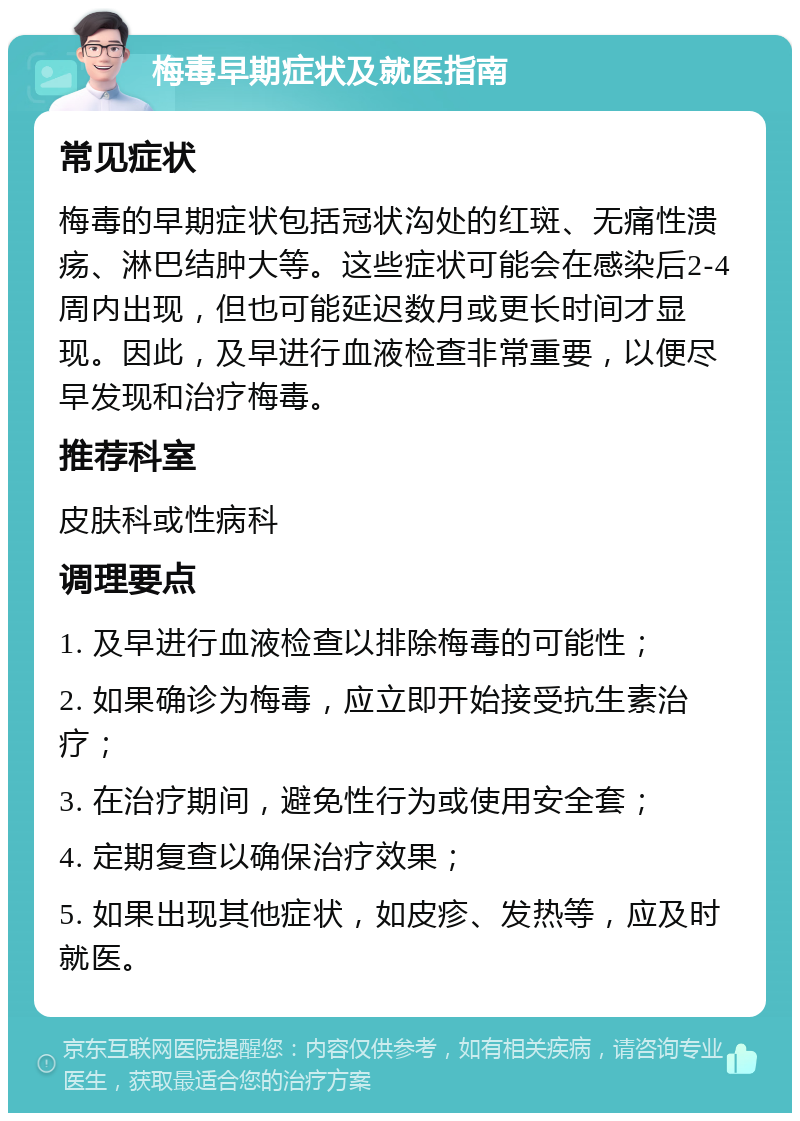 梅毒早期症状及就医指南 常见症状 梅毒的早期症状包括冠状沟处的红斑、无痛性溃疡、淋巴结肿大等。这些症状可能会在感染后2-4周内出现，但也可能延迟数月或更长时间才显现。因此，及早进行血液检查非常重要，以便尽早发现和治疗梅毒。 推荐科室 皮肤科或性病科 调理要点 1. 及早进行血液检查以排除梅毒的可能性； 2. 如果确诊为梅毒，应立即开始接受抗生素治疗； 3. 在治疗期间，避免性行为或使用安全套； 4. 定期复查以确保治疗效果； 5. 如果出现其他症状，如皮疹、发热等，应及时就医。