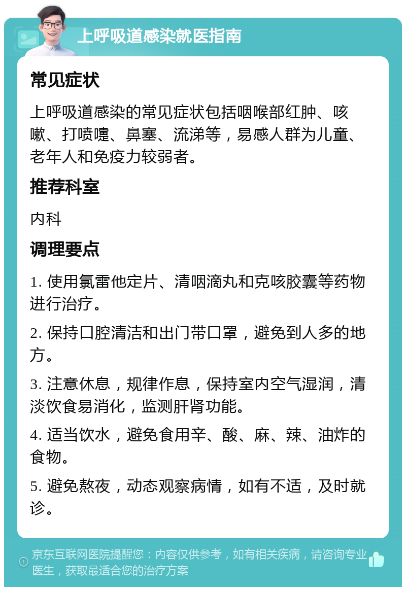 上呼吸道感染就医指南 常见症状 上呼吸道感染的常见症状包括咽喉部红肿、咳嗽、打喷嚏、鼻塞、流涕等，易感人群为儿童、老年人和免疫力较弱者。 推荐科室 内科 调理要点 1. 使用氯雷他定片、清咽滴丸和克咳胶囊等药物进行治疗。 2. 保持口腔清洁和出门带口罩，避免到人多的地方。 3. 注意休息，规律作息，保持室内空气湿润，清淡饮食易消化，监测肝肾功能。 4. 适当饮水，避免食用辛、酸、麻、辣、油炸的食物。 5. 避免熬夜，动态观察病情，如有不适，及时就诊。