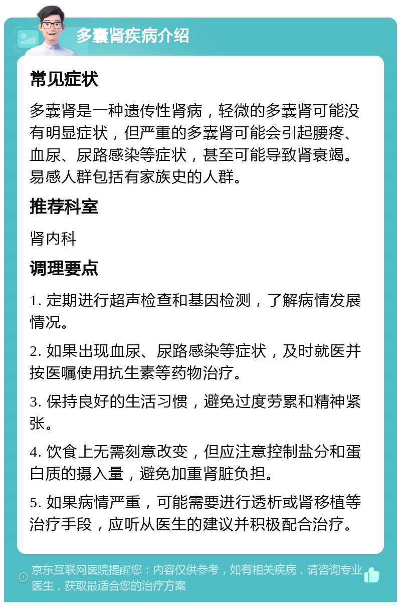 多囊肾疾病介绍 常见症状 多囊肾是一种遗传性肾病，轻微的多囊肾可能没有明显症状，但严重的多囊肾可能会引起腰疼、血尿、尿路感染等症状，甚至可能导致肾衰竭。易感人群包括有家族史的人群。 推荐科室 肾内科 调理要点 1. 定期进行超声检查和基因检测，了解病情发展情况。 2. 如果出现血尿、尿路感染等症状，及时就医并按医嘱使用抗生素等药物治疗。 3. 保持良好的生活习惯，避免过度劳累和精神紧张。 4. 饮食上无需刻意改变，但应注意控制盐分和蛋白质的摄入量，避免加重肾脏负担。 5. 如果病情严重，可能需要进行透析或肾移植等治疗手段，应听从医生的建议并积极配合治疗。