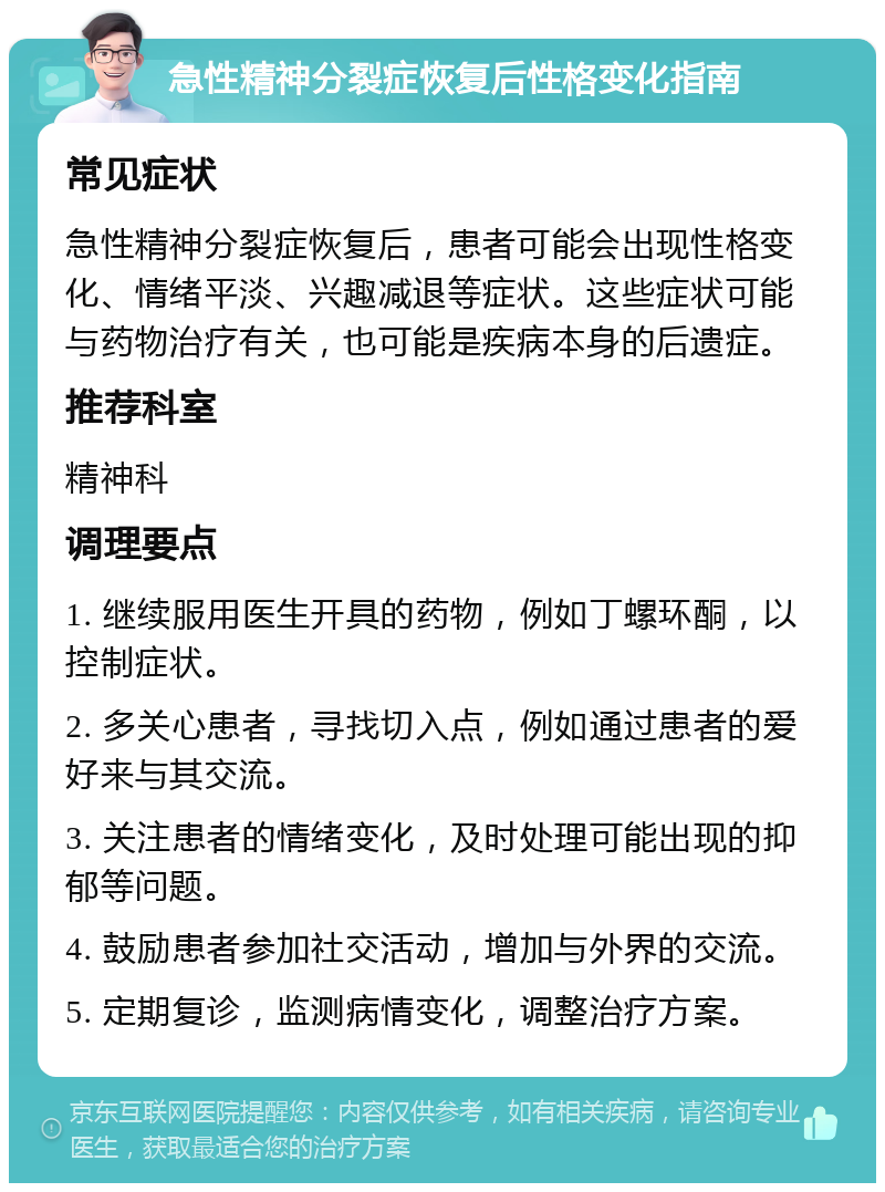 急性精神分裂症恢复后性格变化指南 常见症状 急性精神分裂症恢复后，患者可能会出现性格变化、情绪平淡、兴趣减退等症状。这些症状可能与药物治疗有关，也可能是疾病本身的后遗症。 推荐科室 精神科 调理要点 1. 继续服用医生开具的药物，例如丁螺环酮，以控制症状。 2. 多关心患者，寻找切入点，例如通过患者的爱好来与其交流。 3. 关注患者的情绪变化，及时处理可能出现的抑郁等问题。 4. 鼓励患者参加社交活动，增加与外界的交流。 5. 定期复诊，监测病情变化，调整治疗方案。