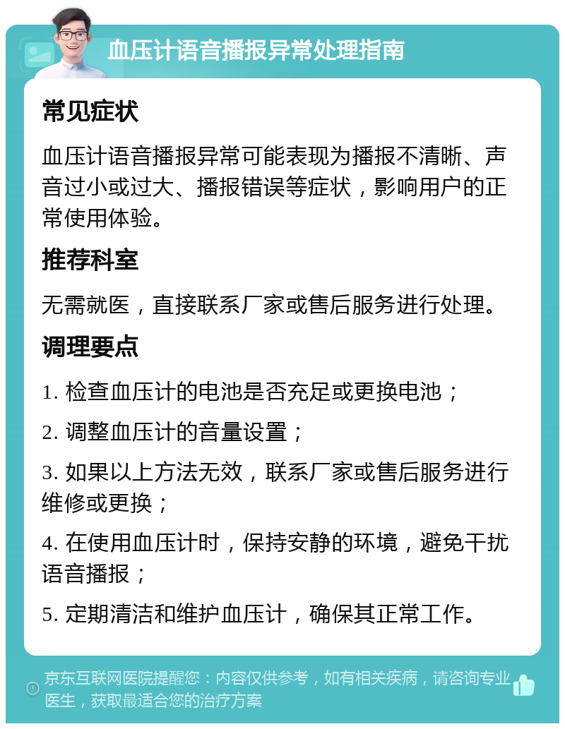 血压计语音播报异常处理指南 常见症状 血压计语音播报异常可能表现为播报不清晰、声音过小或过大、播报错误等症状，影响用户的正常使用体验。 推荐科室 无需就医，直接联系厂家或售后服务进行处理。 调理要点 1. 检查血压计的电池是否充足或更换电池； 2. 调整血压计的音量设置； 3. 如果以上方法无效，联系厂家或售后服务进行维修或更换； 4. 在使用血压计时，保持安静的环境，避免干扰语音播报； 5. 定期清洁和维护血压计，确保其正常工作。