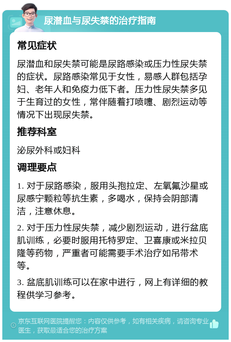 尿潜血与尿失禁的治疗指南 常见症状 尿潜血和尿失禁可能是尿路感染或压力性尿失禁的症状。尿路感染常见于女性，易感人群包括孕妇、老年人和免疫力低下者。压力性尿失禁多见于生育过的女性，常伴随着打喷嚏、剧烈运动等情况下出现尿失禁。 推荐科室 泌尿外科或妇科 调理要点 1. 对于尿路感染，服用头孢拉定、左氧氟沙星或尿感宁颗粒等抗生素，多喝水，保持会阴部清洁，注意休息。 2. 对于压力性尿失禁，减少剧烈运动，进行盆底肌训练，必要时服用托特罗定、卫喜康或米拉贝隆等药物，严重者可能需要手术治疗如吊带术等。 3. 盆底肌训练可以在家中进行，网上有详细的教程供学习参考。