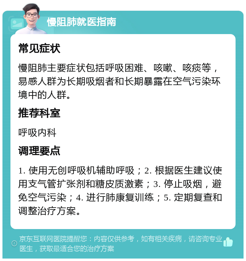 慢阻肺就医指南 常见症状 慢阻肺主要症状包括呼吸困难、咳嗽、咳痰等，易感人群为长期吸烟者和长期暴露在空气污染环境中的人群。 推荐科室 呼吸内科 调理要点 1. 使用无创呼吸机辅助呼吸；2. 根据医生建议使用支气管扩张剂和糖皮质激素；3. 停止吸烟，避免空气污染；4. 进行肺康复训练；5. 定期复查和调整治疗方案。