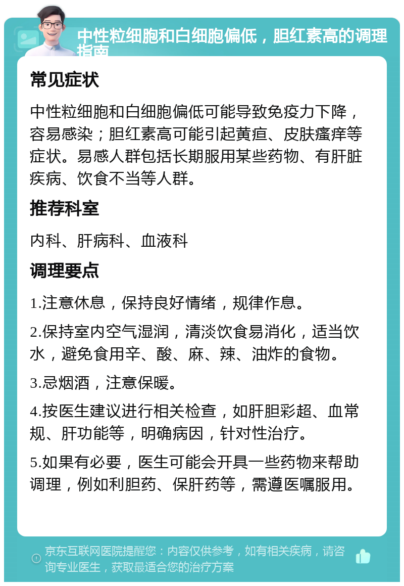 中性粒细胞和白细胞偏低，胆红素高的调理指南 常见症状 中性粒细胞和白细胞偏低可能导致免疫力下降，容易感染；胆红素高可能引起黄疸、皮肤瘙痒等症状。易感人群包括长期服用某些药物、有肝脏疾病、饮食不当等人群。 推荐科室 内科、肝病科、血液科 调理要点 1.注意休息，保持良好情绪，规律作息。 2.保持室内空气湿润，清淡饮食易消化，适当饮水，避免食用辛、酸、麻、辣、油炸的食物。 3.忌烟酒，注意保暖。 4.按医生建议进行相关检查，如肝胆彩超、血常规、肝功能等，明确病因，针对性治疗。 5.如果有必要，医生可能会开具一些药物来帮助调理，例如利胆药、保肝药等，需遵医嘱服用。