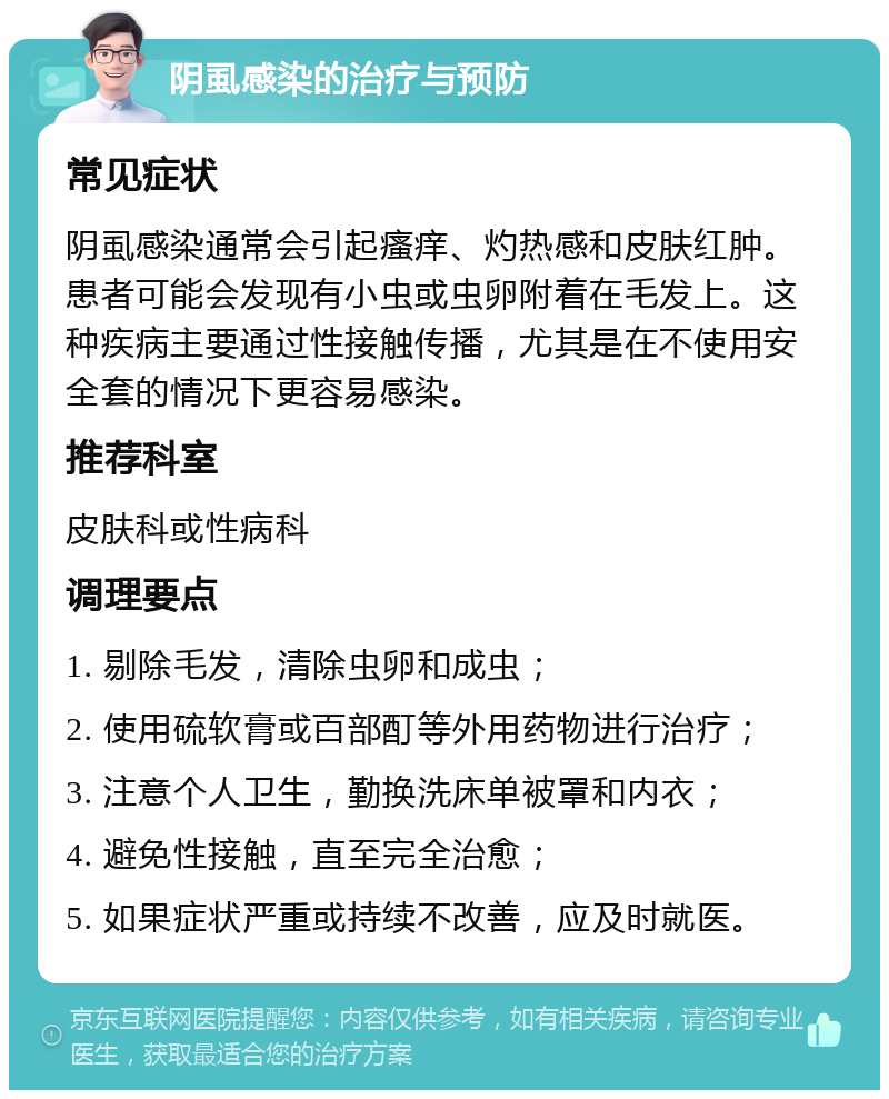 阴虱感染的治疗与预防 常见症状 阴虱感染通常会引起瘙痒、灼热感和皮肤红肿。患者可能会发现有小虫或虫卵附着在毛发上。这种疾病主要通过性接触传播，尤其是在不使用安全套的情况下更容易感染。 推荐科室 皮肤科或性病科 调理要点 1. 剔除毛发，清除虫卵和成虫； 2. 使用硫软膏或百部酊等外用药物进行治疗； 3. 注意个人卫生，勤换洗床单被罩和内衣； 4. 避免性接触，直至完全治愈； 5. 如果症状严重或持续不改善，应及时就医。