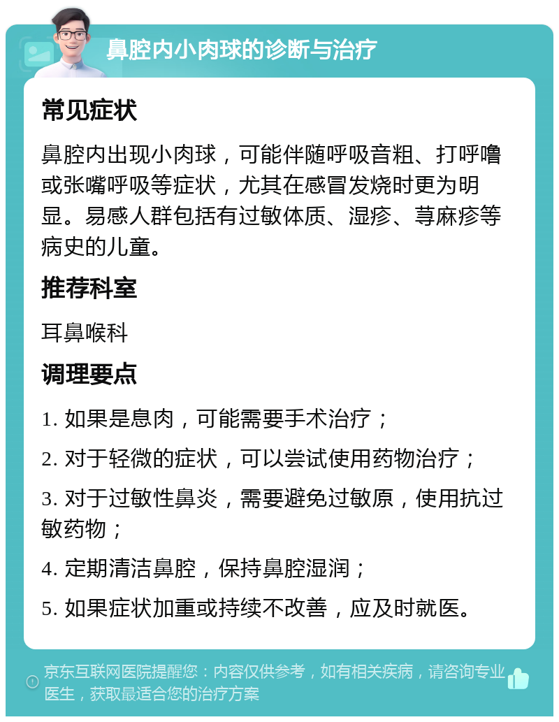 鼻腔内小肉球的诊断与治疗 常见症状 鼻腔内出现小肉球，可能伴随呼吸音粗、打呼噜或张嘴呼吸等症状，尤其在感冒发烧时更为明显。易感人群包括有过敏体质、湿疹、荨麻疹等病史的儿童。 推荐科室 耳鼻喉科 调理要点 1. 如果是息肉，可能需要手术治疗； 2. 对于轻微的症状，可以尝试使用药物治疗； 3. 对于过敏性鼻炎，需要避免过敏原，使用抗过敏药物； 4. 定期清洁鼻腔，保持鼻腔湿润； 5. 如果症状加重或持续不改善，应及时就医。