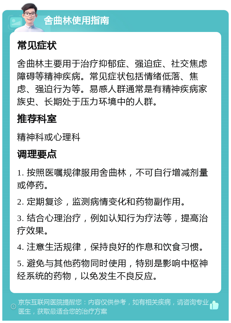 舍曲林使用指南 常见症状 舍曲林主要用于治疗抑郁症、强迫症、社交焦虑障碍等精神疾病。常见症状包括情绪低落、焦虑、强迫行为等。易感人群通常是有精神疾病家族史、长期处于压力环境中的人群。 推荐科室 精神科或心理科 调理要点 1. 按照医嘱规律服用舍曲林，不可自行增减剂量或停药。 2. 定期复诊，监测病情变化和药物副作用。 3. 结合心理治疗，例如认知行为疗法等，提高治疗效果。 4. 注意生活规律，保持良好的作息和饮食习惯。 5. 避免与其他药物同时使用，特别是影响中枢神经系统的药物，以免发生不良反应。