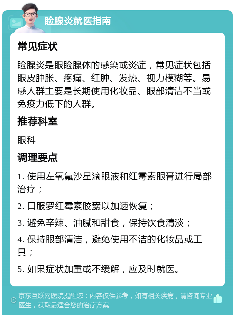 睑腺炎就医指南 常见症状 睑腺炎是眼睑腺体的感染或炎症，常见症状包括眼皮肿胀、疼痛、红肿、发热、视力模糊等。易感人群主要是长期使用化妆品、眼部清洁不当或免疫力低下的人群。 推荐科室 眼科 调理要点 1. 使用左氧氟沙星滴眼液和红霉素眼膏进行局部治疗； 2. 口服罗红霉素胶囊以加速恢复； 3. 避免辛辣、油腻和甜食，保持饮食清淡； 4. 保持眼部清洁，避免使用不洁的化妆品或工具； 5. 如果症状加重或不缓解，应及时就医。