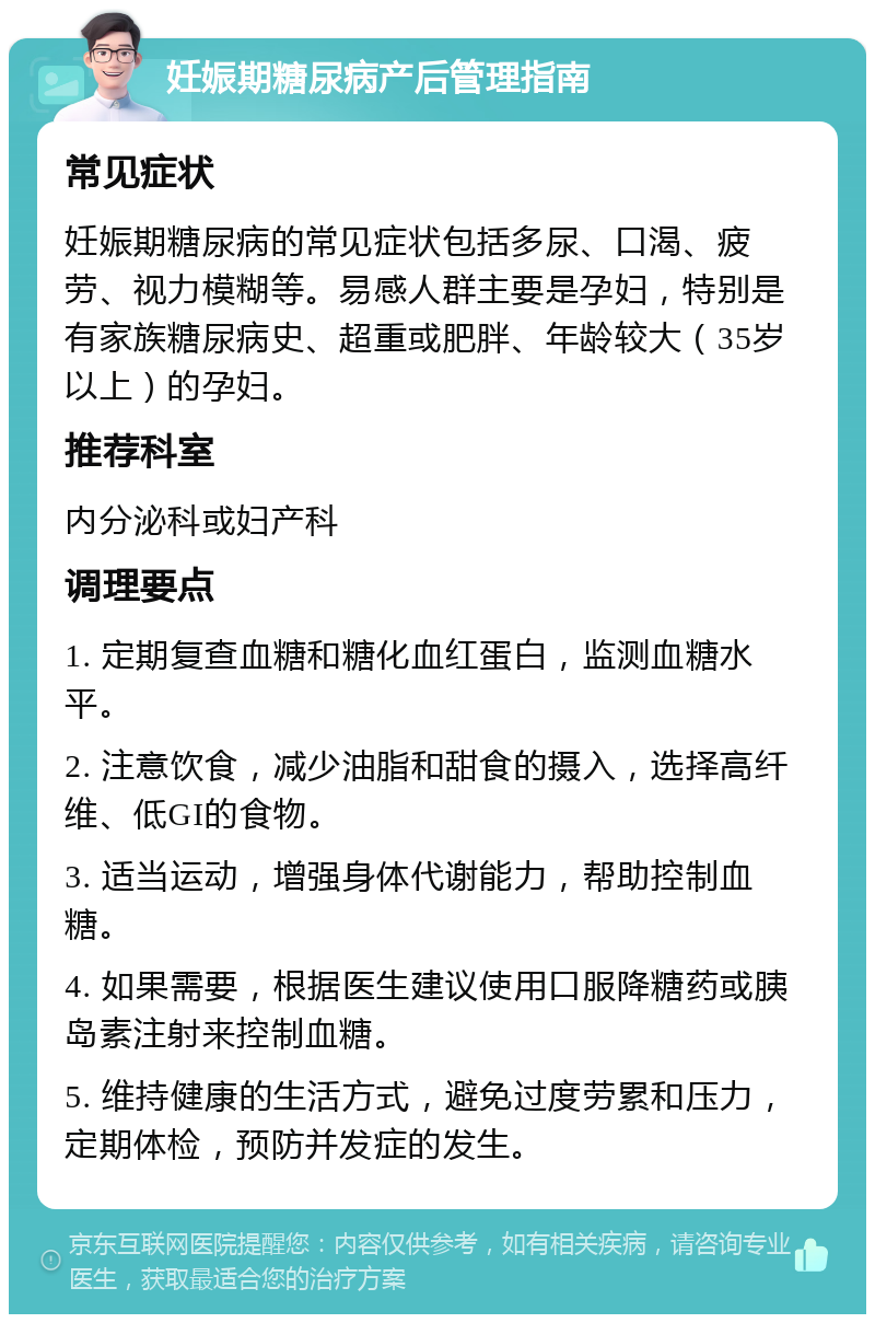 妊娠期糖尿病产后管理指南 常见症状 妊娠期糖尿病的常见症状包括多尿、口渴、疲劳、视力模糊等。易感人群主要是孕妇，特别是有家族糖尿病史、超重或肥胖、年龄较大（35岁以上）的孕妇。 推荐科室 内分泌科或妇产科 调理要点 1. 定期复查血糖和糖化血红蛋白，监测血糖水平。 2. 注意饮食，减少油脂和甜食的摄入，选择高纤维、低GI的食物。 3. 适当运动，增强身体代谢能力，帮助控制血糖。 4. 如果需要，根据医生建议使用口服降糖药或胰岛素注射来控制血糖。 5. 维持健康的生活方式，避免过度劳累和压力，定期体检，预防并发症的发生。