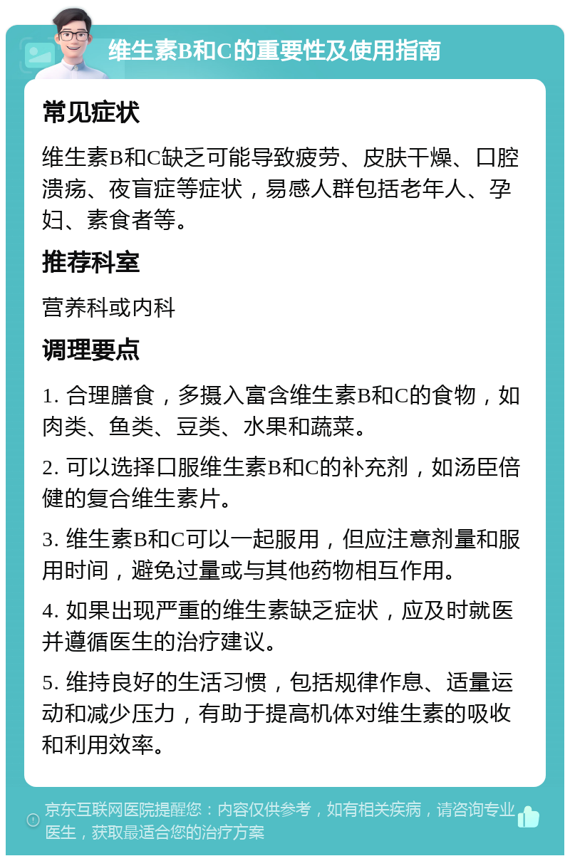 维生素B和C的重要性及使用指南 常见症状 维生素B和C缺乏可能导致疲劳、皮肤干燥、口腔溃疡、夜盲症等症状，易感人群包括老年人、孕妇、素食者等。 推荐科室 营养科或内科 调理要点 1. 合理膳食，多摄入富含维生素B和C的食物，如肉类、鱼类、豆类、水果和蔬菜。 2. 可以选择口服维生素B和C的补充剂，如汤臣倍健的复合维生素片。 3. 维生素B和C可以一起服用，但应注意剂量和服用时间，避免过量或与其他药物相互作用。 4. 如果出现严重的维生素缺乏症状，应及时就医并遵循医生的治疗建议。 5. 维持良好的生活习惯，包括规律作息、适量运动和减少压力，有助于提高机体对维生素的吸收和利用效率。