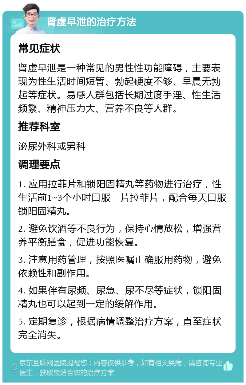 肾虚早泄的治疗方法 常见症状 肾虚早泄是一种常见的男性性功能障碍，主要表现为性生活时间短暂、勃起硬度不够、早晨无勃起等症状。易感人群包括长期过度手淫、性生活频繁、精神压力大、营养不良等人群。 推荐科室 泌尿外科或男科 调理要点 1. 应用拉菲片和锁阳固精丸等药物进行治疗，性生活前1~3个小时口服一片拉菲片，配合每天口服锁阳固精丸。 2. 避免饮酒等不良行为，保持心情放松，增强营养平衡膳食，促进功能恢复。 3. 注意用药管理，按照医嘱正确服用药物，避免依赖性和副作用。 4. 如果伴有尿频、尿急、尿不尽等症状，锁阳固精丸也可以起到一定的缓解作用。 5. 定期复诊，根据病情调整治疗方案，直至症状完全消失。